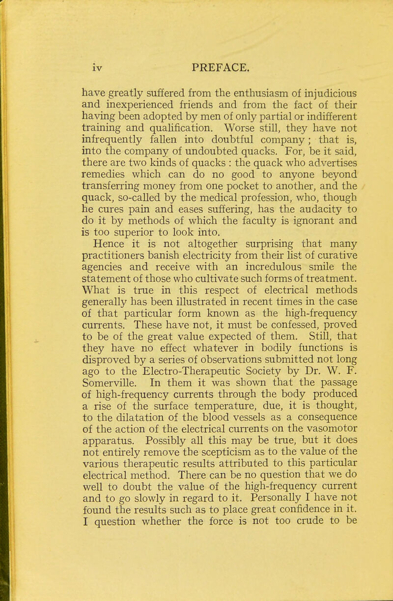 have greatly suffered from the enthusiasm of injudicious and inexperienced friends and from the fact of their having been adopted by men of only partial or indifferent training and quaUfication. Worse still, they have not infrequently fallen into doubtful company; that is, into the company of undoubted quacks. For, be it said, there are two kinds of quacks : the quack who advertises remedies which can do no good to anyone beyond transferring money from one pocket to another, and the quack, so-called by the medical profession, who, though he cures pain and eases suffering, has the audacity to do it by methods of which the faculty is ignorant and is too superior to look into. Hence it is not altogether surprising that many practitioners banish electricity from their list of curative agencies and receive with an incredulous smile the statement of those who cultivate such forms of treatment. What is true in this respect of electrical methods generally has been illustrated in recent times in the case of that particular form known as the high-frequency currents. These have not, it must be confessed, proved to be of the great value expected of them. Still, that they have no effect whatever in bodily functions is disproved by a series of observations submitted not long ago to the Electro-Therapeutic Society by Dr. W. F. Somerville. In them it was shown that the passage of high-frequency currents through the body produced a rise of the surface temperature, due, it is thought, to the dilatation of the blood vessels as a consequence of the action of the electrical currents on the vasomotor apparatus. Possibly all this may be true, but it does not entirely remove the scepticism as to the value of the various therapeutic results attributed to this particular electrical method. There can be no question that we do well to doubt the value of the high-frequency current and to go slowly in regard to it. Personally I have not found the results such as to place great confidence in it. I question whether the force is not too crude to be