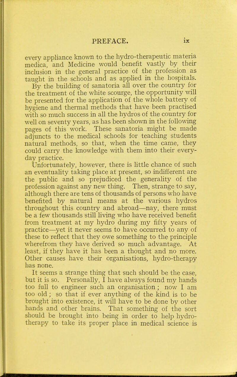 every appliance known to the hydro-therapeutic materia medica, and Medicine would benefit vastly by their inclusion in the general practice of the profession as taught in the schools and as appHed in the hospitals. By the building of sanatoria all over the country for the treatment of the white scourge, the opportunity will be presented for the apphcation of the whole battery of hygiene and thermal methods that have been practised with so much success in all the hydros of the country for well on seventy years, as has been shown in the following pages of this work. These sanatoria might be made adjuncts to the medical schools for teaching students natural methods, so that, when the time came, they could carry the knowledge with them into their every- day practice. Unfortunately, however, there is little chance of such an eventuality taking place at present, so indifferent are the public and so prejudiced the generality of the profession against any new thing. Then, strange to say, although there are tens of thousands of persons who have benefited by natural means at the various hydros throughout this country and abroad—^nay, there must be a few thousands still living who have received benefit from treatment at my hydro during my fifty years of practice—^yet it never seems to have occurred to any of these to reflect that they owe something to the principle wherefrom they have derived so much advantage. At least, if they have it has been a thought and no more. Other causes have their organisations, hydro-therapy has none. It seems a strange thing that such should be the case, but it is so. Personally, I have always found my hands too full to engineer such an organisation; now I am too old; so that if ever anything of the kind is to be brought into existence, it will have to be done by other hands and other brains. That something of the sort should be brought into being in order to help hydro- therapy to take its proper place in medical science is