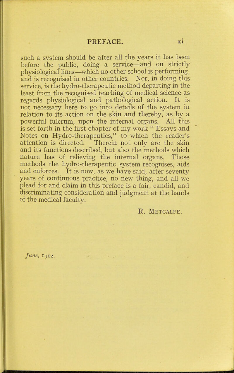 such a system should be after all the years it has been before the public, doing a service—and on strictly physiological lines—^which no other school is performing, and is recognised in other countries. Nor, in doing this service, is the hydro-therapeutic method departing in the least from the recognised teaching of medical science as regards physiological and pathological action. It is not necessary here to go into details of the system in relation to its action on the skin and thereby, as by a powerful fulcrum, upon the internal organs. All this is set forth in the first chapter of my work  Essays and Notes on Hydro-therapeutics, to which the reader's attention is directed. Therein not only are the skin and its fanctions described, but also the methods which nature has of relieving the internal organs. Those methods the hydro-therapeutic system recognises, aids and enforces. It is now, as we have said, after seventy years of continuous practice, no new thing, and all we plead for and claim in this preface is a fair, candid, and discriminating consideration and judgment at the hands of the medical faculty. R. Metcalfe. June, 1912.