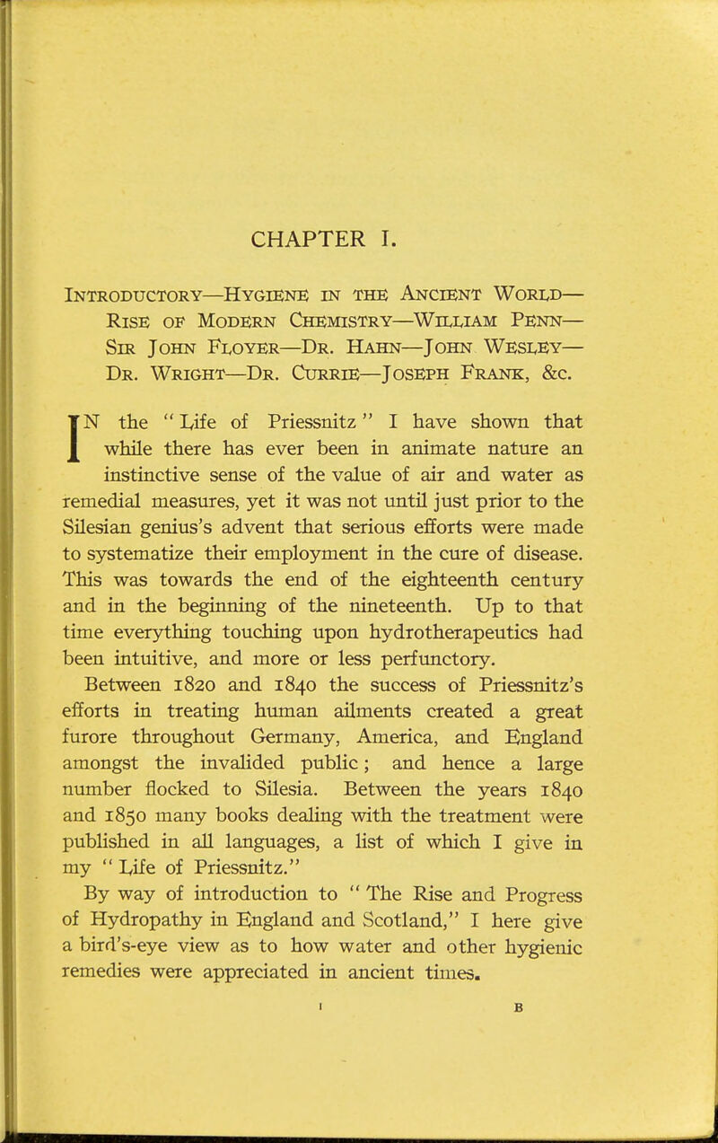 Introductory—Hygiene in the Ancient World— Rise of Modern Chemistry—William Penn— Sir John Floyer—Dr. Hahn—John Wesley— Dr. Wright—Dr. Currie—Joseph Frank, &c. IN the  Life of Priessnitz I have shown that while there has ever been in animate nature an instinctive sense of the value of air and water as remedial measures, yet it was not untU just prior to the Silesian genius's advent that serious efforts were made to systematize their employment in the cure of disease. This was towards the end of the eighteenth century and in the beginning of the nineteenth. Up to that time everything touching upon hydrotherapeutics had been intuitive, and more or less perfunctory. Between 1820 and 1840 the success of Priessnitz's efforts in treating human ailments created a great furore throughout Germany, America, and England amongst the invalided public; and hence a large number flocked to Silesia. Between the years 1840 and 1850 many books dealing with the treatment were published in aU languages, a list of which I give in my  lyife of Priessnitz. By way of introduction to  The Rise and Progress of Hydropathy in England and Scotland, I here give a bird's-eye view as to how water and other hygienic remedies were appreciated in ancient times. I B