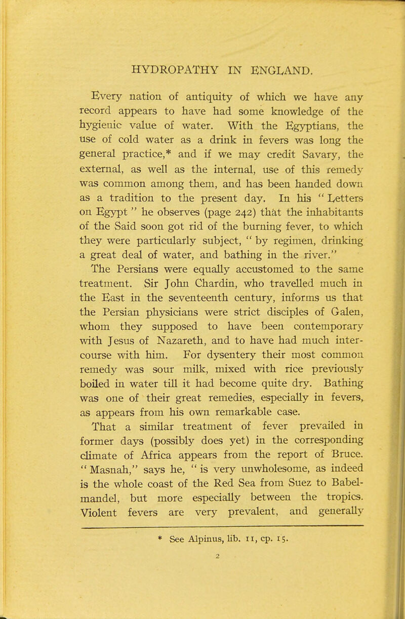 Every nation of antiquity of which we have any record appears to have had some knowledge of the hygienic value of water. With the Egyptians, the use of cold water as a drink in fevers was long the general practice,* and if we may credit Savary, the external, as well as the internal, use of this remedy was common among them, and has been handed down as a tradition to the present day. In his  Letters on Egypt  he observes (page 242) that the inhabitants of the Said soon got rid of the burning fever, to which they were particularly subject,  by regimen, drinking a great deal of water, and bathing in the river. The Persians were equally accustomed to the same treatment. Sir John Chardin, who travelled much in the East in the seventeenth century, informs us that the Persian physicians were strict disciples of Galen, whom they supposed to have been contemporary with Jesus of Nazareth, and to have had much inter- course with him. For dysentery their most common remed}^ was sour milk, mixed with rice previously boiled in water till it had become quite dry. Bathing was one of their great remedies, especially in fevers,^ as appears from his own remarkable case. That a similar treatment of fever prevailed in former days (possibly does yet) in the corresponding climate of Africa appears from the report of Bruce.  Masnah, says he,  is very imwholesome, as indeed is the whole coast of the Red Sea from Suez to Babel- mandel, but more especially between the tropics. Violent fevers are very prevalent, and generally