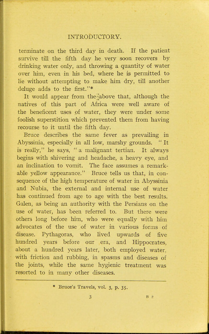 terminate on the third day in death. If the patient survive till the fifth day he very soon recovers by drinking water only, and throwing a quantity of water over him, even in his bed, where he is permitted to lie without attempting to make him dry, till another deluge adds to the first.* It would appear from the^above that, although the natives of this part of Africa were well aware of the beneficent uses of water, they were under some foolish superstition which prevented them from having recourse to it until the fifth day. Bruce describes the same fever as prevailing in Abyssinia, especially in all low, marshy grounds.  It is really, he says,  a malignant tertian. It always begins with shivering and headache, a heavy eye, and an inclination to vomit. The face assumes a remark- able yellow appearance. Bruce tells us that, in con- sequence of the high temperature of water in Abyssinia and Nubia, the external and internal use of water has continued from age to age with the best results. Galen, as being an authority with the Persians on the use of water, has been referred to. But there were others long before him, who were equally with him advocates of the use of water in various forms of disease. Pythagoras, who lived upwards of five himdred years before our era, and Hippocrates, about a hundred years later, both employed water, with friction and rubbing, in spasms and diseases of the joints, while the same hygienic treatment was resorted to in many other diseases. * Bruce's Travels, vol. 3, p. 35.