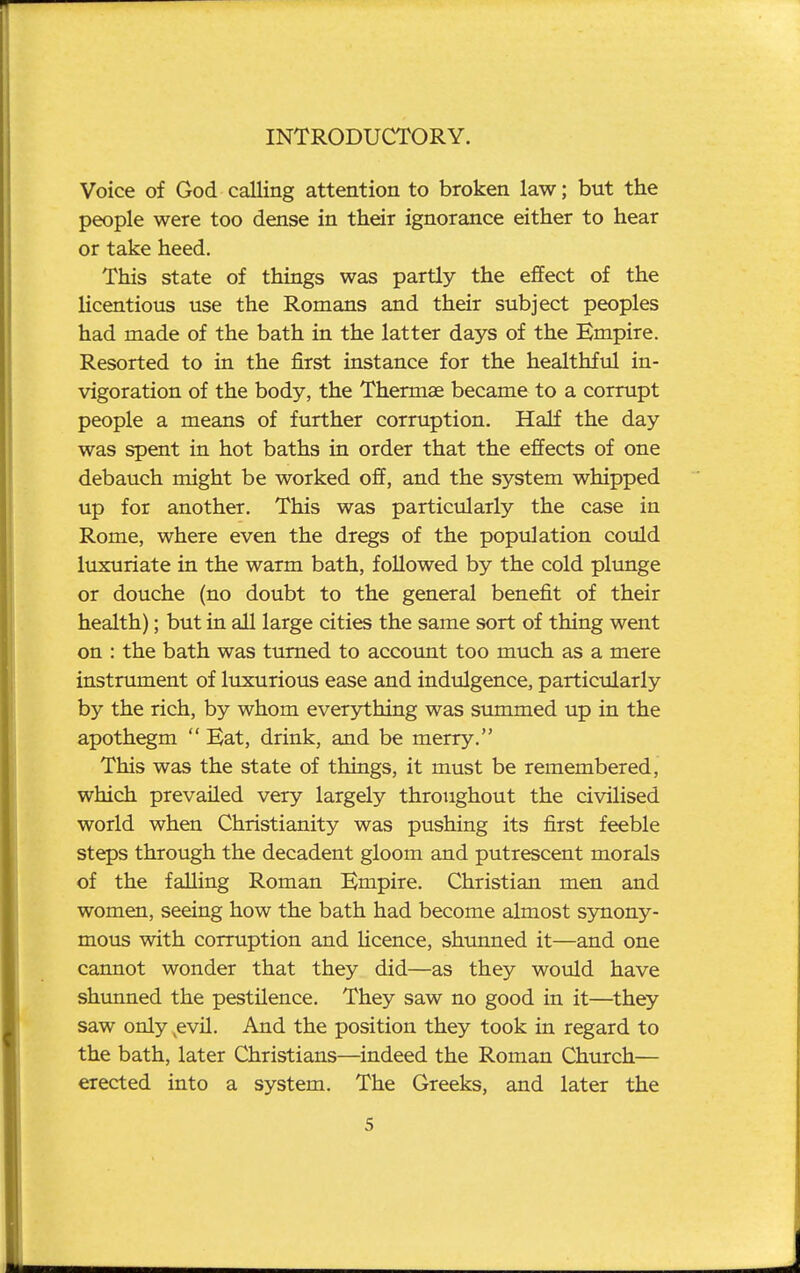 Voice of God calling attention to broken law; but the people were too dense in their ignorance either to hear or take heed. This state of things was partly the effect of the licentious use the Romans and their subject peoples had made of the bath in the latter days of the Empire. Resorted to in the first instance for the healthful in- vigoration of the body, the Thermae became to a corrupt people a means of further corruption. Half the day was spent in hot baths in order that the effects of one debauch might be worked off, and the system whipped up for another. This was particularly the case in Rome, where even the dregs of the population could luxuriate in the warm bath, followed by the cold plunge or douche (no doubt to the general benefit of their health); but in all large cities the same sort of thing went on : the bath was turned to account too much as a mere instrument of luxurious ease and indulgence, particularly by the rich, by whom everjrthing was summed up in the apothegm  Kat, drink, and be merry. This was the state of things, it must be remembered, which prevailed very largely throughout the civilised world when Christianity was pushing its first feeble steps through the decadent gloom and putrescent morals of the falling Roman Empire, Christian men and women, seeing how the bath had become almost synony- mous with corruption and Hcence, shunned it—and one cannot wonder that they did—as they would have shunned the pestilence. They saw no good in it—they saw only ^evil. And the position they took in regard to the bath, later Christians—indeed the Roman Church— erected into a system. The Greeks, and later the