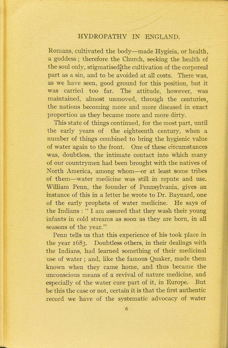 Romans, cultivated the body—made Hygieia, or health, a goddess ; therefore the Church, seeking the health of the soul only, stigmatisedJthe cultivation of the corporeal part as a sin, and to be avoided at aU costs. There was, as we have seen, good ground for this position, but it was carried too far. The attitude, however, was maintained, almost unmoved, through the centuries, the nations becoming more and more diseased in exact proportion as they became more and more dirty. This state of things continued, for the most part, until the early years of the eighteenth century, when a nmnber of things combined to bring the h3'-gienic value of water again to the front. One of these circumstances was, doubtless, the intimate contact into which many of our countrymen had been brought with the natives of North America, among whom—or at least some tribes of them—water medicine was still in repute and use. William Penn, the founder of Permsylvania, gives an instance of this in a letter he wrote to Dr. Baynard, one of the early prophets of water medicine. He says of the Indians :  I am assured that they wash their yoimg infants in cold streams as soon as they are bom, in all seasons of the year. Penn teUs us that this experience of his took place in the year 1683. Doubtless others, in their dealings with the Indians, had learned something of their medicinal use of water ; and, Hke the famous Quaker, made them known when they came home, and thus became the unconscious means of a revival of nature medicine, and especially of the water cure part of it, in Europe. But be this the case or not, certain it is that the first authentic record we have of the systematic advocacy of water