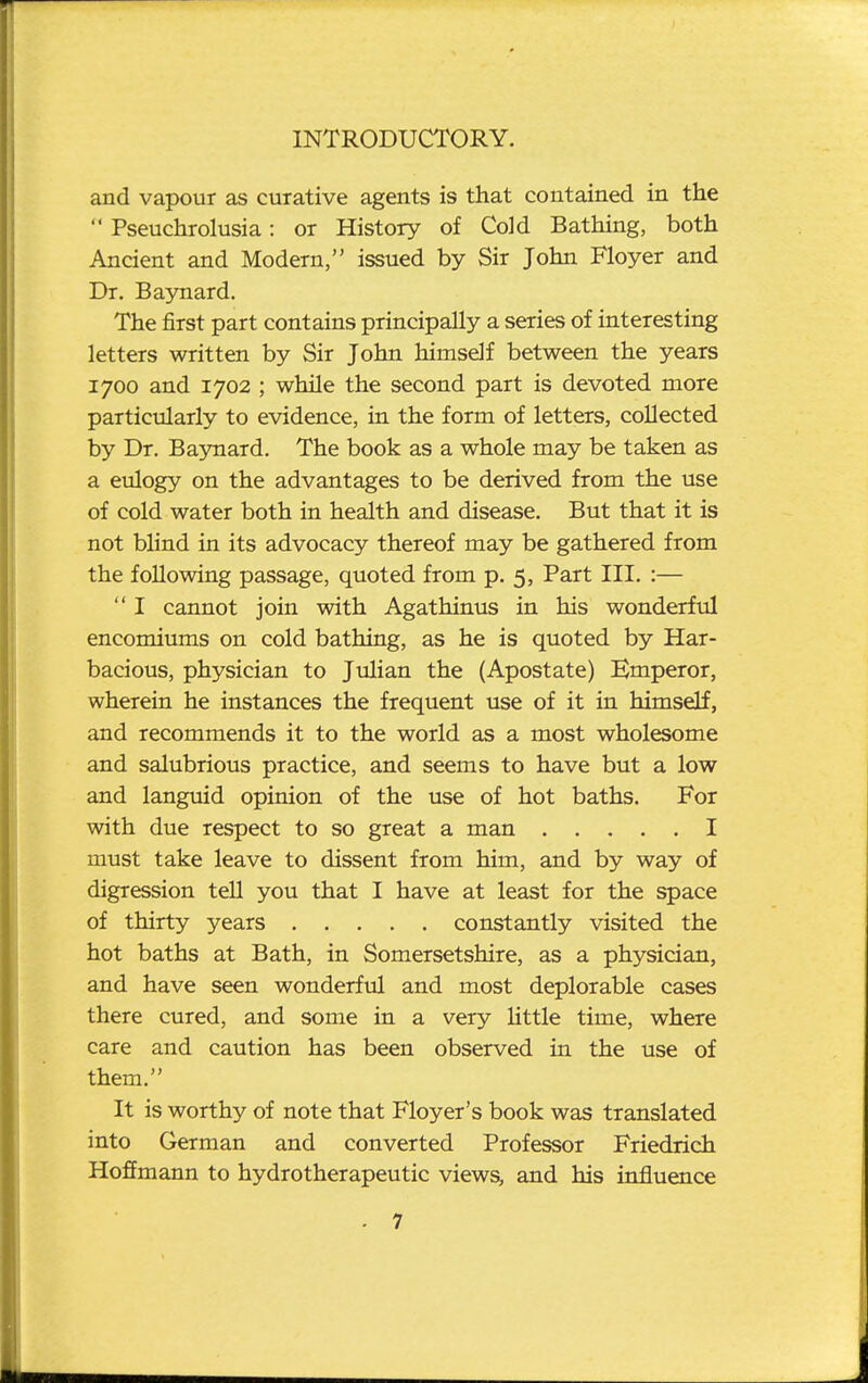 and vapour as curative agents is that contained in the  Pseuchrolusia: or History of Cold Bathing, both Ancient and Modern, issued by Sir John Floyer and Dr. Baynard. The first part contains principally a series of interesting letters written by Sir John himself between the years 1700 and 1702 ; while the second part is devoted more particularly to evidence, in the form of letters, collected by Dr. Baynard. The book as a whole may be taken as a eulogy on the advantages to be derived from the use of cold water both in health and disease. But that it is not blind in its advocacy thereof may be gathered from the following passage, quoted from p. 5, Part III. :—  I cannot join with Agathinus in his wonderful encomiums on cold bathing, as he is quoted by Har- bacious, physician to Julian the (Apostate) Emperor, wherein he instances the frequent use of it in himself, and recommends it to the world as a most wholesome and salubrious practice, and seems to have but a low and languid opinion of the use of hot baths. For with due respect to so great a man I must take leave to dissent from him, and by way of digression tell you that I have at least for the space of thirty years constantly visited the hot baths at Bath, in Somersetshire, as a physician, and have seen wonderful and most deplorable cases there cured, and some in a very little time, where care and caution has been observed in the use of them. It is worthy of note that Floyer's book was translated into German and converted Professor Friedrich Hoffmann to hydrotherapeutic views, and his influence