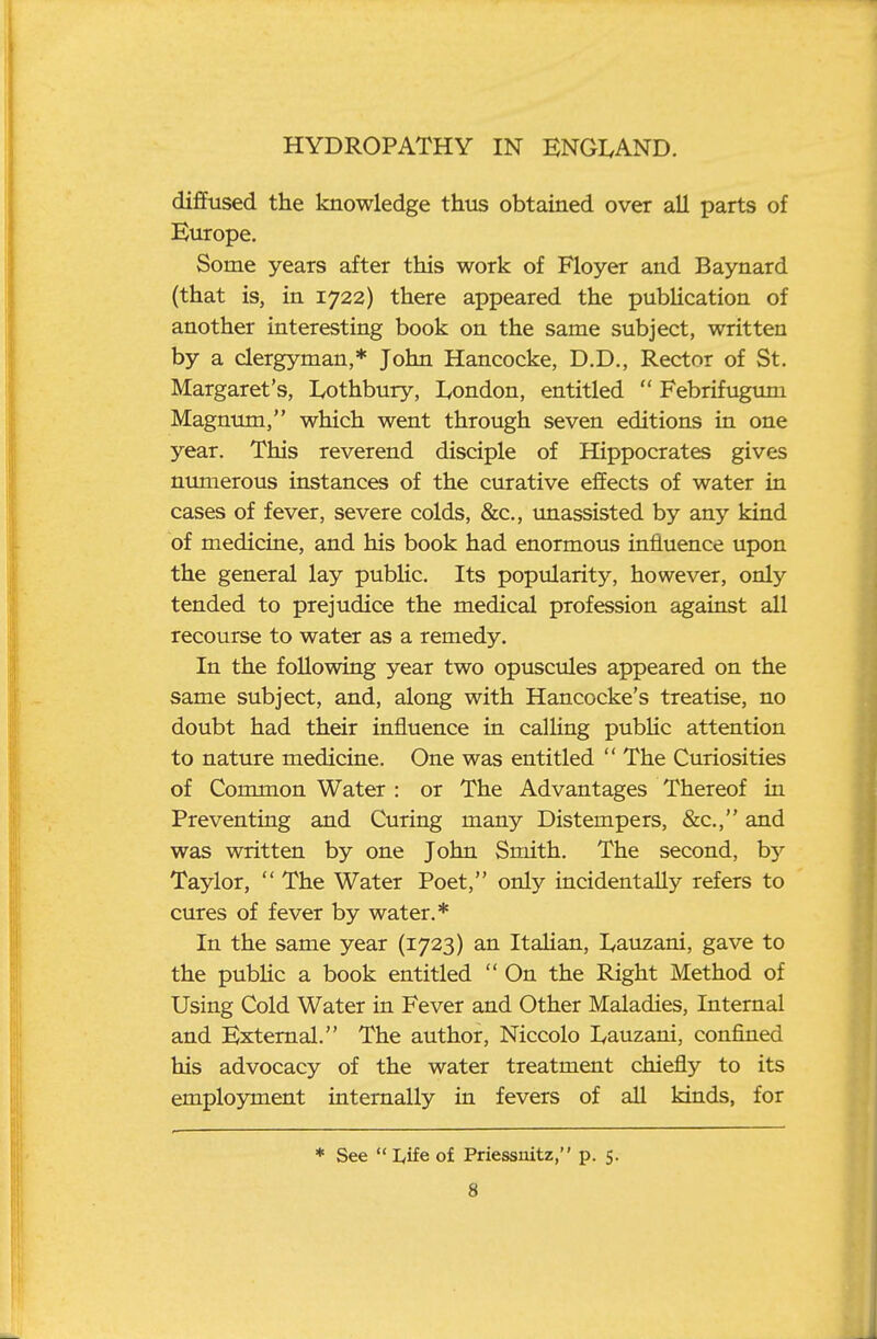 diffused the knowledge thus obtained over all parts of Europe, Some years after this work of Floyer and Baynard (that is, in 1722) there appeared the pubUcation of another interesting book on the same subject, written by a clergyman,* John Hancocke, D.D., Rector of St. Margaret's, Lothbury, London, entitled  Febrifugum Magnum, which went through seven editions in one year. This reverend disciple of Hippocrates gives numerous instances of the curative effects of water in cases of fever, severe colds, &c., unassisted by any kind of medicine, and his book had enormous influence upon the general lay public. Its popularity, however, only tended to prejudice the medical profession against all recourse to water as a remedy. In the following year two opuscules appeared on the same subject, and, along with Hancocke's treatise, no doubt had their influence in calling pubUc attention to nature medicine. One was entitled  The Curiosities of Common Water : or The Advantages Thereof in Preventing and Curing many Distempers, &c., and was written by one John Smith. The second, b}'- Taylor,  The Water Poet, only incidentally refers to cures of fever by water.* In the same year (1723) an ItaHan, lyauzani, gave to the pubUc a book entitled  On the Right Method of Using Cold Water in Fever and Other Maladies, Internal and External. The author, Niccolo Lauzani, confined his advocacy of the water treatment chiefly to its employment internally in fevers of all kinds, for * See  Life of Priessnitz, p. 5.