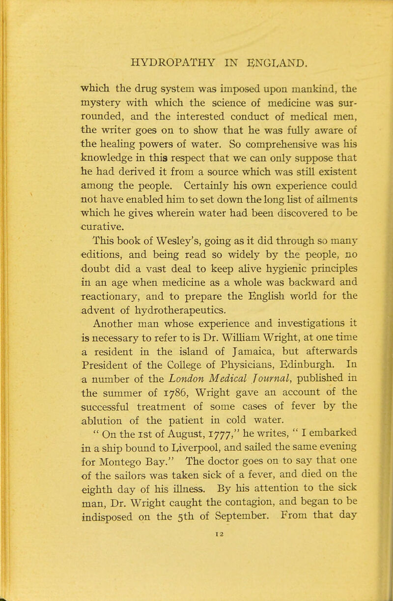 which the drug system was imposed upon mankind, the mystery with which the science of medicine was sur- rounded, and the interested conduct of medical men, the writer goes on to show that he was fiilly aware of the healing powers of water. So comprehensive was his knowledge in this respect that we can only suppose that he had derived it from a source which was still existent among the people. Certainly his own experience could not have enabled him to set down the long Hst of ailmen ts which he gives wherein water had been discovered to be curative. This book of Wesley's, going as it did through so many editions, and being read so widely by the people, no doubt did a vast deal to keep alive hygienic principles in an age when medicine as a whole was backward and xeactionary, and to prepare the EngUsh world for the advent of hydrotherapeutics. Another man whose experience and investigations it is necessary to refer to is Dr. William Wright, at one time a resident in the island of Jamaica, but afterwards President of the College of Physicians, Edinburgh. In a number of the London Medical Journal, published in the summer of 1786, Wright gave an account of the successful treatment of some cases of fever by the ablution of the patient in cold water.  On the 1st of August, 1777, he writes,  I embarked in a ship bound to I^iverpool, and sailed the same evening for Montego Bay. The doctor goes on to say that one of the sailors was taken sick of a fever, and died on the eighth day of his illness. By his attention to the sick man. Dr. Wright caught the contagion, and began to be indisposed on the 5th of September. From that day