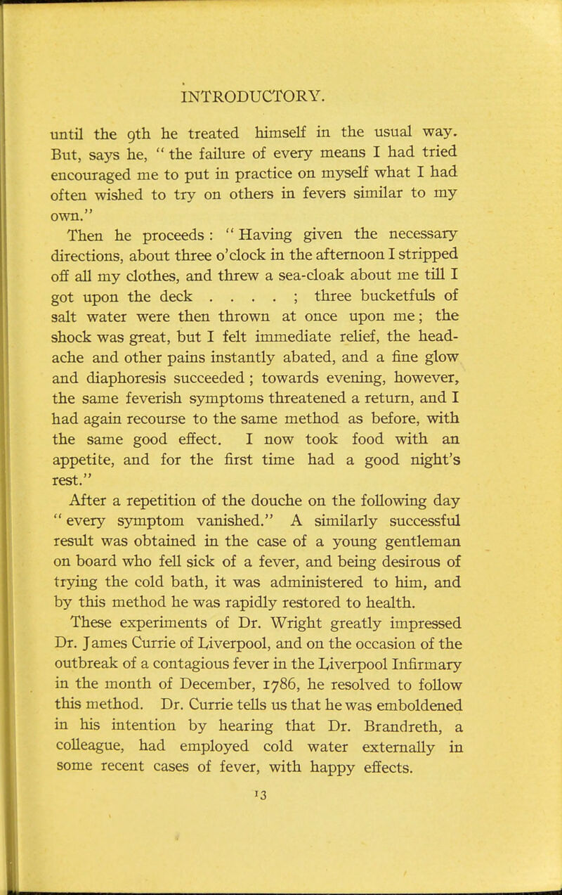 until the 9th he treated himself in the usual way. But, says he,  the failure of every means I had tried encouraged me to put in practice on myself what I had often wished to try on others in fevers similar to my own. Then he proceeds :  Having given the necessary directions, about three o'clock in the afternoon I stripped off all my clothes, and threw a sea-cloak about me till I got upon the deck . . . . ; three bucketfuls of salt water were then thrown at once upon me; the shock was great, but I felt immediate reHef, the head- ache and other pains instantly abated, and a fine glow and diaphoresis succeeded; towards evening, however, the same feverish symptoms threatened a return, and I had again recourse to the same method as before, with the same good effect, I now took food with an appetite, and for the first time had a good night's rest. After a repetition of the douche on the following day  every symptom vanished. A similarly successful result was obtained in the case of a young gentleman on board who fell sick of a fever, and being desirous of trying the cold bath, it was administered to him, and by this method he was rapidly restored to health. These experiments of Dr. Wright greatly impressed Dr. James Currie of Liverpool, and on the occasion of the outbreak of a contagious fever in the Liverpool Infirmary in the month of December, 1786, he resolved to follow this method. Dr. Currie teUs us that he was emboldened in his intention by hearing that Dr. Brandreth, a colleague, had employed cold water externally in some recent cases of fever, with happy effects. 13