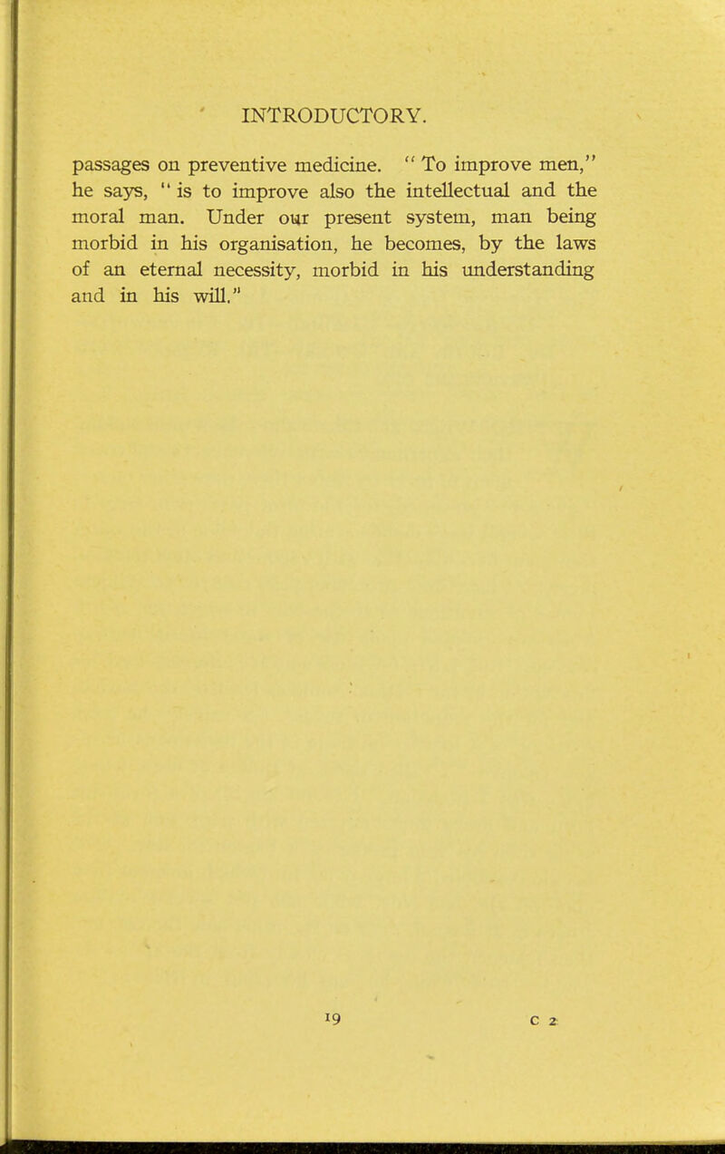 passages on preventive medicine.  To improve men, he says, is to improve also the intellectual and the moral man. Under our present system, man being morbid in his organisation, he becomes, by the laws of an eternal necessity, morbid in his imderstanding and in his will.