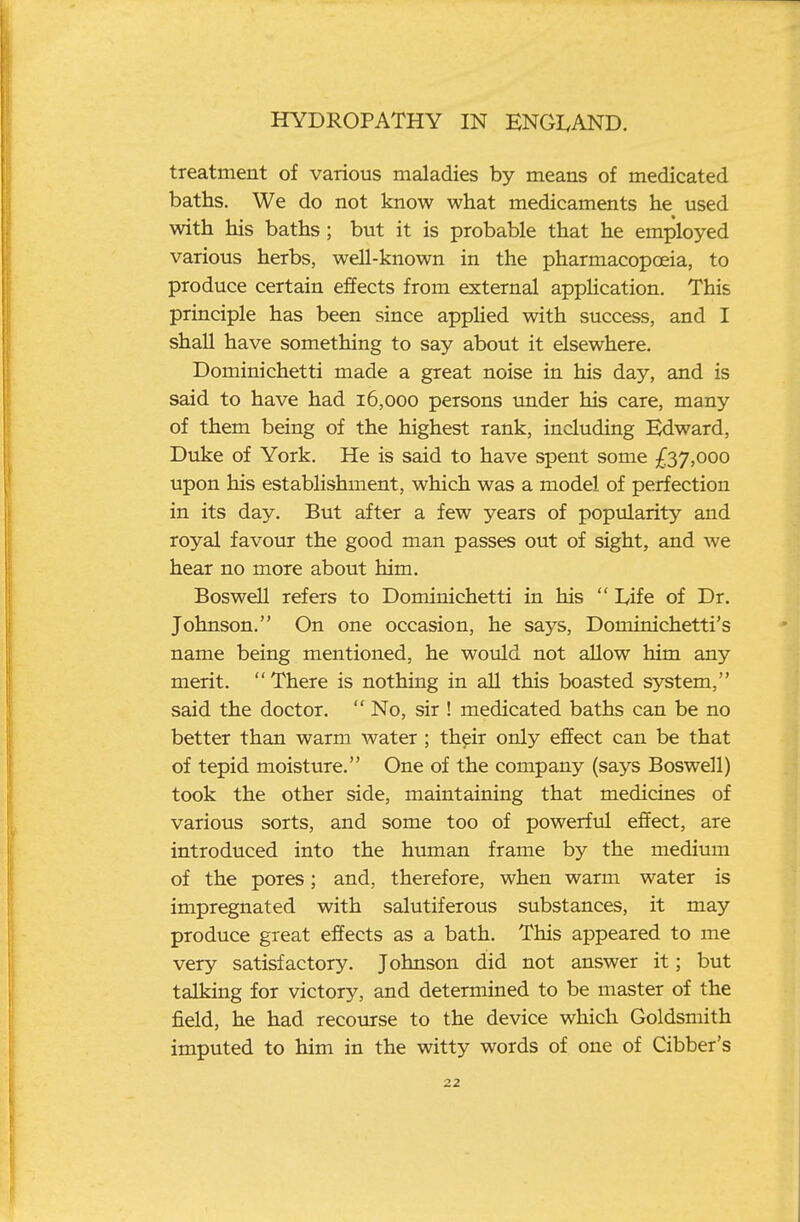 treatment of various maladies by means of medicated baths. We do not know what medicaments he used with his baths; but it is probable that he employed various herbs, well-known in the pharmacopoeia, to produce certain effects from external application. This principle has been since appHed with success, and I shall have something to say about it elsewhere. Dominichetti made a great noise in his day, and is said to have had 16,000 persons under his care, many of them being of the highest rank, including Edward, Duke of York. He is said to have spent some £37,000 upon his establishment, which was a model of perfection in its day. But after a few years of popularity and royal favour the good man passes out of sight, and we hear no more about him. Boswell refers to Dominichetti in his  I^ife of Dr. Johnson. On one occasion, he says, Dominichetti's name being mentioned, he would not allow him any merit. There is nothing in all this boasted system, said the doctor.  No, sir ! medicated baths can be no better than warm water ; their only effect can be that of tepid moisture. One of the company (says Boswell) took the other side, maintaining that medicines of various sorts, and some too of powerful effect, are introduced into the human frame by the medium of the pores; and, therefore, when warm water is impregnated with salutiferous substances, it may produce great effects as a bath. This appeared to me very satisfactory. Johnson did not answer it; but talking for victory, and determined to be master of the field, he had recourse to the device which Goldsmith imputed to him in the witty words of one of Gibber's