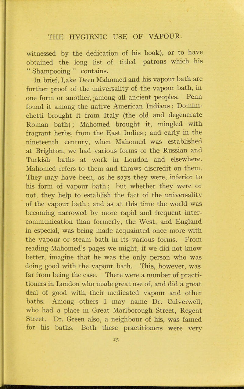 witnessed by the dedication of his book), or to have obtained the long list of titled patrons which his  Shampooing  contains. In brief, I^ake Deen Mahomed and his vapour bath are further proof of the universality of the vapour bath, in one form or another, ;^among all ancient peoples. Penn found it among the native American Indians ; Domini- chetti brought it from Italy (the old and degenerate Roman bath); Mahomed brought it, mingled with fragrant herbs, from the East Indies ; and early in the nineteenth century, when Mahomed was established at Brighton, we had various forms of the Russian and Turkish baths at work in lyondon and elsewhere. Mahomed refers to them and throws discredit on them. They may have been, as he says they were, inferior to his form of vapour bath; but whether they were or not, they help to establish the fact of the universality of the vapour bath; and as at this time the world was becoming narrowed by more rapid and frequent inter- communication than formerly, the West, and England in especial, was being made acquainted once more with the vapour or steam bath in its various forms. From reading Mahomed's pages we might, if we did not know better, imagine that he was the only person who was doing good with the vapour bath. This, however, was far from being the case. There were a number of practi- tioners in London who made great use of, and did a great deal of good with, their medicated vapour and other baths. Among others I may name Dr. Culverwell, who had a place in Great Marlborough Street, Regent Street. Dr. Green also, a neighbour of his, was famed for his baths. Both these practitioners were very