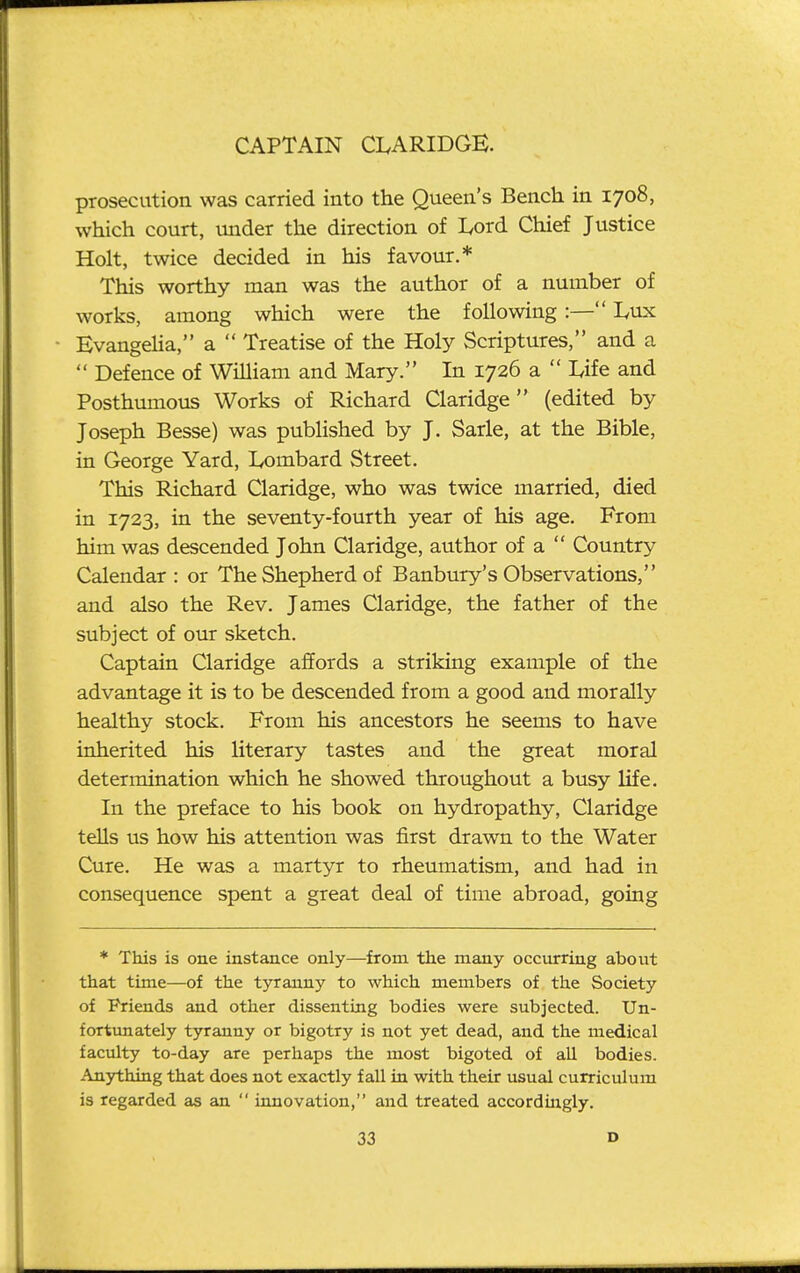 prosecution was carried into the Queen's Bench in 1708, which court, mider the direction of Ivord Chief Justice Holt, twice decided in his favour.* This worthy man was the author of a number of works, among which were the following:— Lux Evangelia, a  Treatise of the Holy Scriptures, and a  Defence of William and Mary. In 1726 a  Ufe and Posthumous Works of Richard Claridge (edited by Joseph Besse) was published by J. Sarle, at the Bible, in George Yard, lyombard Street. This Richard Claridge, who was twice married, died in 1723, in the seventy-fourth year of his age. From him was descended John Claridge, author of a  Country Calendar: or The Shepherd of Banbury's Observations, and also the Rev. James Claridge, the father of the subject of our sketch. Captain Claridge affords a striking example of the advantage it is to be descended from a good and morally healthy stock. From his ancestors he seems to have inherited his literary tastes and the great moral determination which he showed throughout a busy life. In the preface to his book on hydropathy, Claridge tells us how his attention was first drawn to the Water Cure. He was a martyr to rheumatism, and had in consequence spent a great deal of time abroad, going * This is one instance only—from the many occurring about that time—of the tyranny to which members of the Society of Friends and other dissenting bodies were subjected. Un- fortunately tyranny or bigotry is not yet dead, and the medical faculty to-day are perhaps the most bigoted of all bodies. Anjrthing that does not exactly fall in with their usual curriculum is regarded as an  innovation, and treated accordingly.