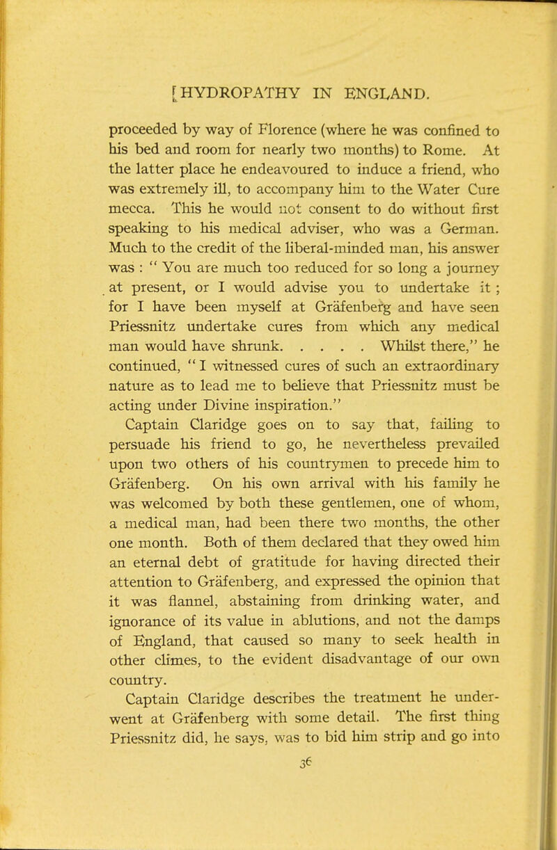 proceeded by way of Florence (where he was confined to his bed and room for nearly two months) to Rome. At the latter place he endeavoured to induce a friend, who was extremely ill, to accompany him to the Water Cure mecca. This he would not consent to do without first speaking to his medical adviser, who was a German. Much to the credit of the liberal-minded man, his answer was :  You are much too reduced for so long a journey at present, or I would advise you to undertake it ; for I have been myself at Grafenberg and have seen Priessnitz undertake cures from which any medical man would have shrunk Whilst there, he continued,  I witnessed cures of such an extraordinary nature as to lead me to beheve that Priessnitz must be acting imder Divine inspiration. Captain Claridge goes on to say that, faihng to persuade his friend to go, he nevertheless prevailed upon two others of his coimtrymen to precede him to Grafenberg. On his own arrival with his family he was welcomed by both these gentlemen, one of whom, a medical man, had been there two months, the other one month. Both of them declared that they owed him an eternal debt of gratitude for having directed their attention to Grafenberg, and expressed the opinion that it was flannel, abstaining from drinking water, and ignorance of its value in ablutions, and not the damps of England, that caused so many to seek health in other climes, to the evident disadvantage of our own coimtry. Captain Claridge describes the treatment he under- went at Grafenberg with some detail. The first thing Priessnitz did, he says, was to bid him strip and go into 3^