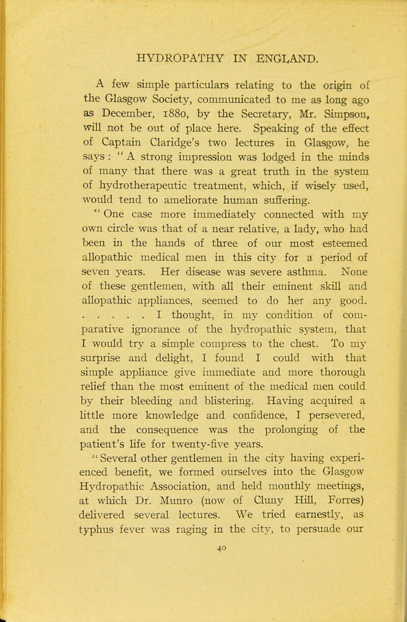 A few simple particulars relating to the origin of the Glasgow Society, communicated to me as long ago as December, 1880, by the Secretary, Mr. Simpson, will not be out of place here. Speaking of the effect of Captain Claridge's two lectures in Glasgow, he says : A strong impression was lodged in the minds of many that there was a great truth in the system of hydrotherapeutic treatment, which, if wisely used, would tend to ameliorate human suffering.  One case more immediately connected with my own circle was that of a near relative, a lady, who had been in the hands of three of our most esteemed allopathic medical men in this city for a period of seven years. Her disease was severe asthma. None of these gentlemen, with all their eminent skill and allopathic appliances, seemed to do her any good. I thought, in my condition of com- parative ignorance of the hydropathic system, that I would try a simple compress to the chest. To my surprise and deUght, I found I could with that simple appHance give immediate and more thorough relief than the most eminent of the medical men could by their bleeding and blistering. Having acquired a little more knowledge and confidence, I persevered, and the consequence was the prolonging of the patient's Hfe for twenty-five years.  Several other gentlemen in the city having experi- enced benefit, we formed ourselves into the Glasgow Hydropathic Association, and held monthly meetings, at which Dr. Munro (now of Cluny Hill, Forres) delivered several lectures. We tried earnestly, as typhus fever was raging in the city, to persuade our