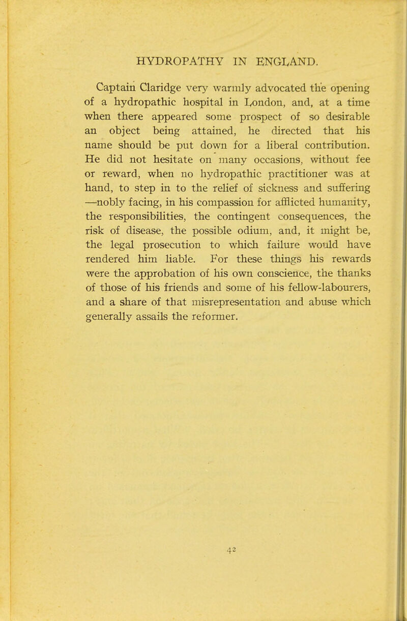 Captain Claridge very warmly advocated the opening of a hydropathic hospital in lyondon, and, at a time when there appeared some prospect of so desirable an object being attained, he directed that his name should be put down for a liberal contribution. He did not hesitate on many occasions, without fee or reward, when no hydropathic practitioner was at hand, to step in to the relief of sickness and suffering —^nobly facing, in his compassion for afflicted humanity, the responsibilities, the contingent consequences, the risk of disease, the possible odium, and, it might be, the legal prosecution to which failure would have rendered him liable. For these things his rewards were the approbation of his own conscience, the thanks of those of his friends and some of his fellow-labourers, and a share of that misrepresentation and abuse which generally assails the reformer.