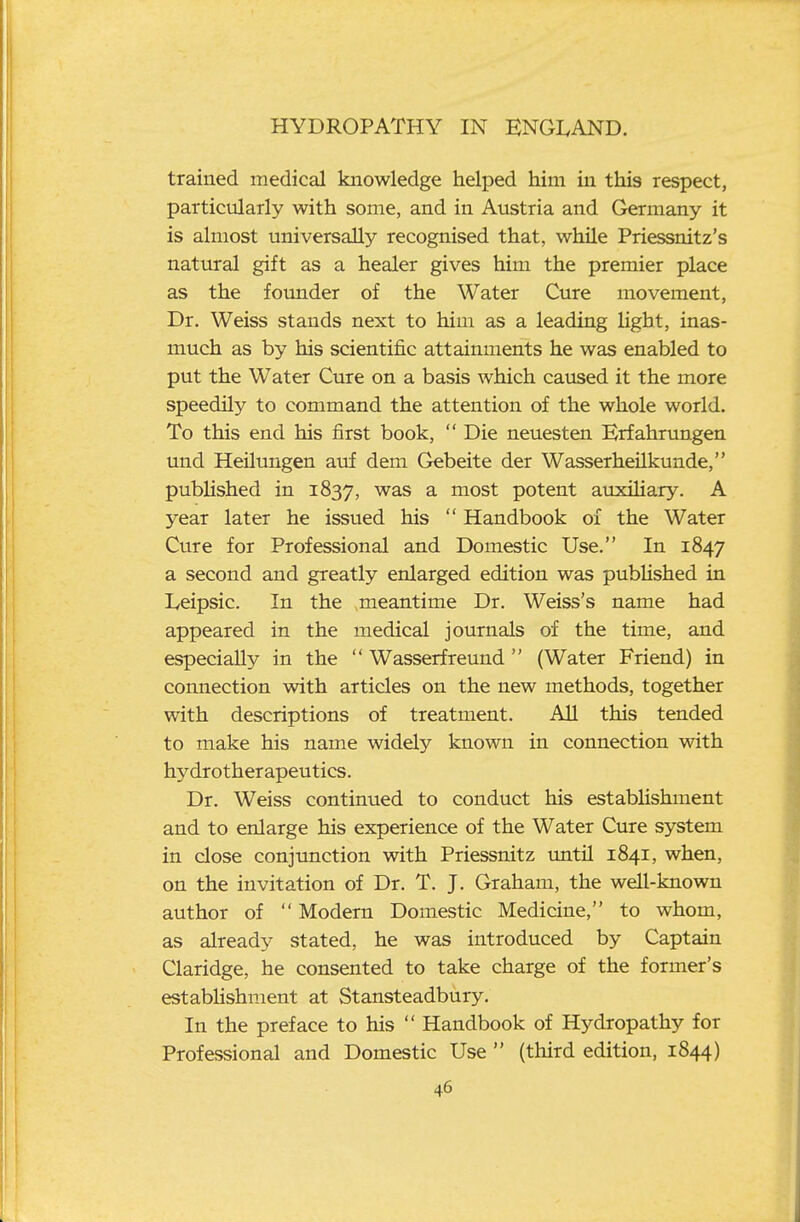 trained medical knowledge helped him in this respect, particularly with some, and in Austria and Germany it is almost universally recognised that, while Priessnitz's natural gift as a healer gives him the premier place as the foimder of the Water Cure movement. Dr. Weiss stands next to him as a leading light, inas- much as by his scientific attainments he was enabled to put the Water Cure on a basis which caused it the more speedily to command the attention of the whole world. To this end his first book,  Die neuesten Erfahrungen und Heilimgen auf dem Gebeite der Wasserheilkunde, pubUshed in 1837, was a most potent auxiHary. A year later he issued his  Handbook of the Water Cure for Professional and Domestic Use. In 1847 a second and greatly enlarged edition was pubUshed in Leipsic. In the meantime Dr. Weiss's name had appeared in the medical journals of the time, and especially in the  Wasserfreund (Water Friend) in connection with articles on the new methods, together with descriptions of treatment. All this tended to make his name widely known in connection with hydrotherapeutics. Dr. Weiss continued to conduct his establishment and to enlarge his experience of the Water Cure system in close conjunction with Priessnitz until 1841, when, on the invitation of Dr. T. J. Graham, the well-known author of  Modern Domestic Medicine, to whom, as already stated, he was introduced by Captain Claridge, he consented to take charge of the former's establishment at Stansteadbury. In the preface to his  Handbook of Hydropathy for Professional and Domestic Use  (third edition, 1844)
