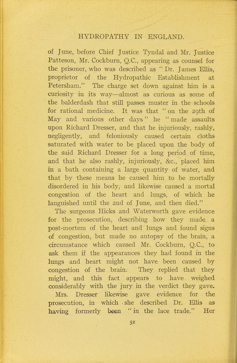 of June, before Chief Justice Tyndal and Mr. Justice Patteson, Mr. Cockburn, Q.C., appearing as counsel for the prisoner, who was described as  Dr. James ElHs, proprietor of the Hydropathic Establishment at Petersham. The charge set down against him is a curiosity in its way—almost as curious as some of the balderdash that still passes muster in the schools for rational medicine. It was that  on the 29th of May and various other days he  made assaults upon Richard Dresser, and that he injuriously, rashly, negUgently, and feloniously caused certain cloths saturated with water to be placed upon the body of the said Richard Dresser for a long period of time, and that he also rashly, injuriously, &c., placed him in a bath containing a large quantity of water, and that by these means he caused him to be mortally disordered in his body, and likewise caused a mortal congestion of the heart and lungs, of which he languished imtil the 2nd of June, and then died. The surgeons Hicks and Waterworth gave evidence for the prosecution, describing how they made a post-mortem of the heart and limgs and found signs of congestion, but made no autopsy of the brain, a circumstance which caused Mr. Cockburn, Q.C., to ask them if the appearances they had found in the lungs and heart might not have been caused by congestion of the brain. They replied that they might, and this fact appears to have, weighed considerably with the jury in the verdict they gave. Mrs. Dresser likewise gave evidence for the prosecution, in which -she described Dr. EUis as having formerly been  in the lace trade. Her