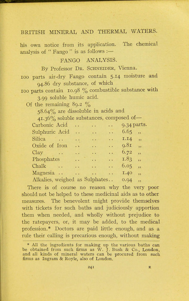 his own notice from its application. The chemical analysis of  Fango  is as follows :— FANGO ANALYSIS. By Professor Dr. Schneider, Vienna. 100 parts air-dry Fango contain 5.14 moisture and 94.86 dry substance, of which 100 parts contain 10.98 % combustible substance with 3.99 soluble humic acid. Of the remaining 89.2 % 58.64% are dissoluble in acids and 41.36% soluble substances, composed of— Carbonic Acid 9.34 parts. Sulphuric Acid .. 6.65 „ SiHca 1.14 „ Oxide of Iron . v 9.81 „ Clay 6.72 Phosphates .. ~ 1.83 „ Chalk 6.05 „ Magnesia .. 1.40 ,, Alkahes, weighed as Sulphates.. 0.94 There is of course no reason why the very poor should not be helped to these medicinal aids as to other measures. The benevolent might provide themselves with tickets for such baths and judiciously apportion them when needed, and wholly without prejudice to the ratepayers, or, it may be added, to the medical profession.* Doctors are paid little enough, and as a rule their calling is precarious enough, without making * All the ingredients for making up the various baths can be obtained from such firms as W. J. Bush & Co., lyondon, and all kinds of mineral waters can be procured from such firms as Ingram & Royle, also of London.