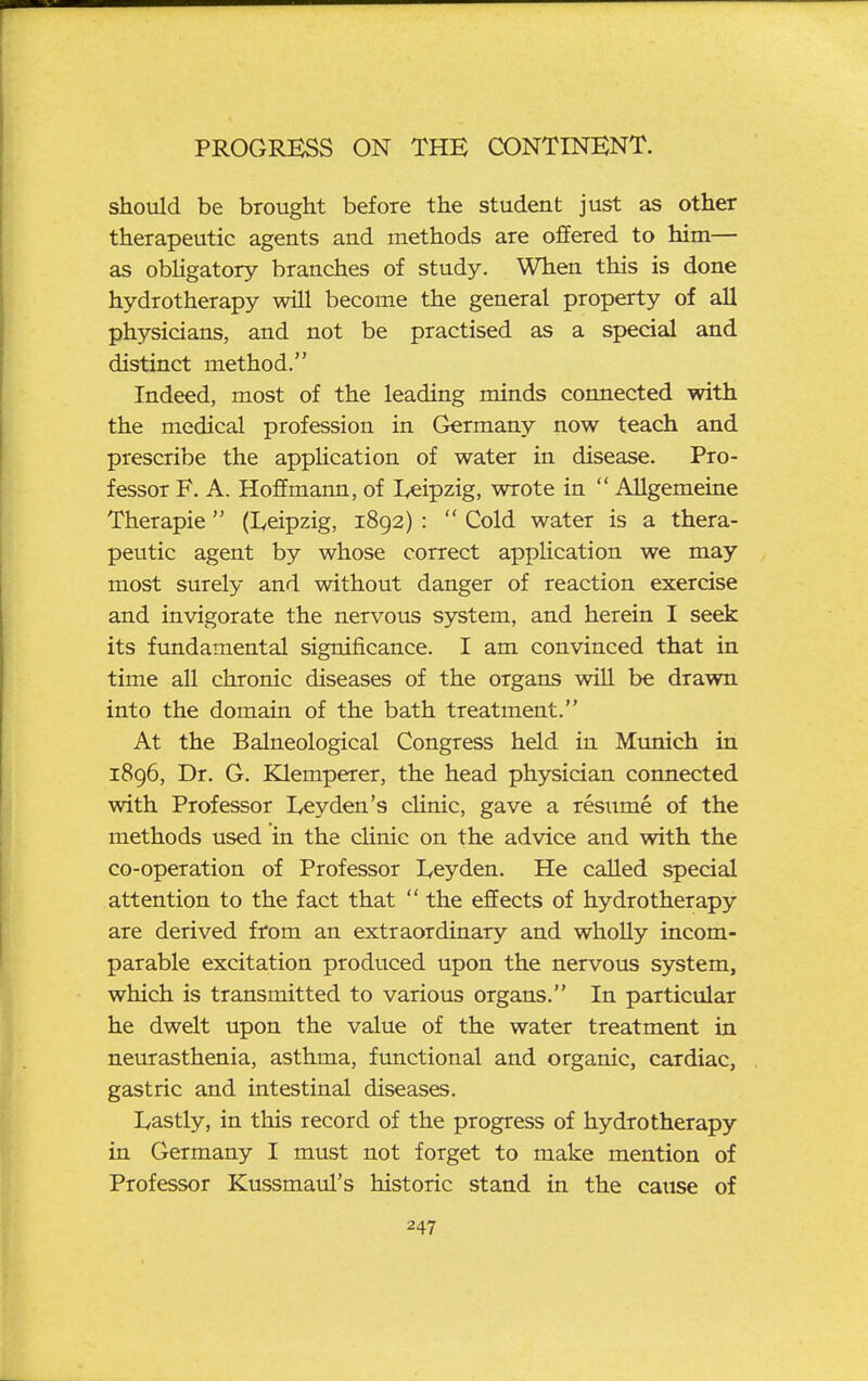 should be brought before the student just as other therapeutic agents and methods are offered to him— as obligatory branches of study. When this is done hydrotherapy will become the general property of all physicians, and not be practised as a special and distinct method. Indeed, most of the leading minds connected with the medical profession in Germany now teach and prescribe the appUcation of water in disease. Pro- fessor F. A. Hoffmann, of Leipzig, wrote in  AUgemeine Therapie (I^eipzig, 1892) :  Cold water is a thera- peutic agent by whose correct application we may most surely and without danger of reaction exercise and invigorate the nervous system, and herein I seek its fundamental significance. I am convinced that in time all chronic diseases of the organs will be drawn into the domain of the bath treatment. At the Balneological Congress held in Munich in 1896, Dr. G. Klemperer, the head physician connected with Professor I,eyden's cUnic, gave a resume of the methods used in the clinic on the advice and with the co-operation of Professor Leyden. He called special attention to the fact that  the effects of hydrotherapy are derived from an extraordinary and wholly incom- parable excitation produced upon the nervous system, which is transmitted to various organs. In particular he dwelt upon the value of the water treatment in neurasthenia, asthma, functional and organic, cardiac, gastric and intestinal diseases. Lastly, in this record of the progress of hydrotherapy in Germany I must not forget to make mention of Professor Kussmaul's historic stand in the cause of