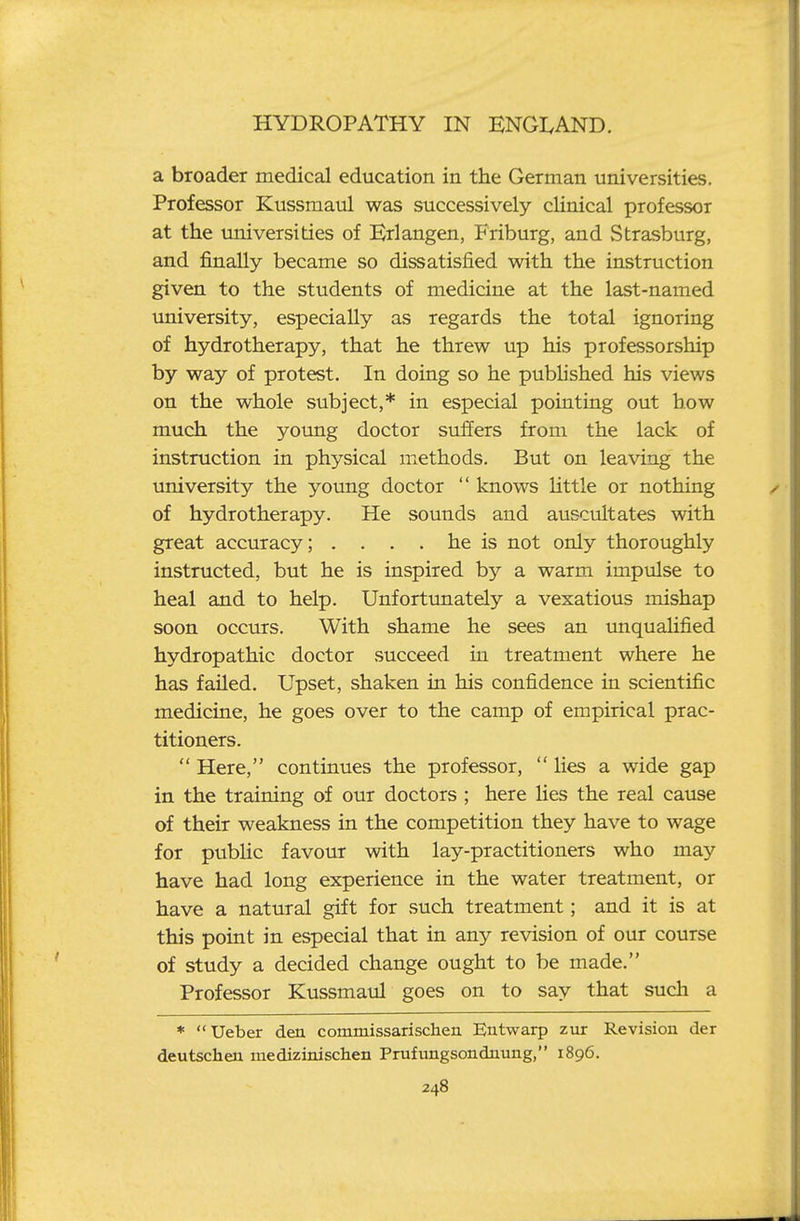 a broader medical education in the German universities. Professor Kussmaul was successively clinical professor at the universities of Krlangen, Friburg, and Strasburg, and finally became so dissatisfied with the instruction given to the students of medicine at the last-named university, especially as regards the total ignoring of hydrotherapy, that he threw up his professorship by way of protest. In doing so he pubhshed his views on the whole subject,* in especial pointing out how much the young doctor suffers from the lack of instruction in physical methods. But on leaving the university the young doctor  knows little or nothing of hydrotherapy. He sounds and auscultates with great accuracy; .... he is not only thoroughly instructed, but he is inspired b}'' a warm impulse to heal and to help. Unfortxmately a vexatious mishap soon occurs. With shame he sees an imqualified hydropathic doctor succeed in treatment where he has failed. Upset, shaken in his confidence in scientific medicine, he goes over to the camp of empirical prac- titioners.  Here, continues the professor,  lies a wide gap in the training of our doctors ; here lies the real cause of their weakness in the competition they have to wage for pubHc favour with lay-practitioners who may have had long experience in the water treatment, or have a natural gift for such treatment; and it is at this point in especial that in any revision of our course of study a decided change ought to be made. Professor Kussmaul goes on to say that such a * Ueber den commissarischen Eutwarp zur Revision der deutschen medizinischen Prufiingsondnung, 1896.