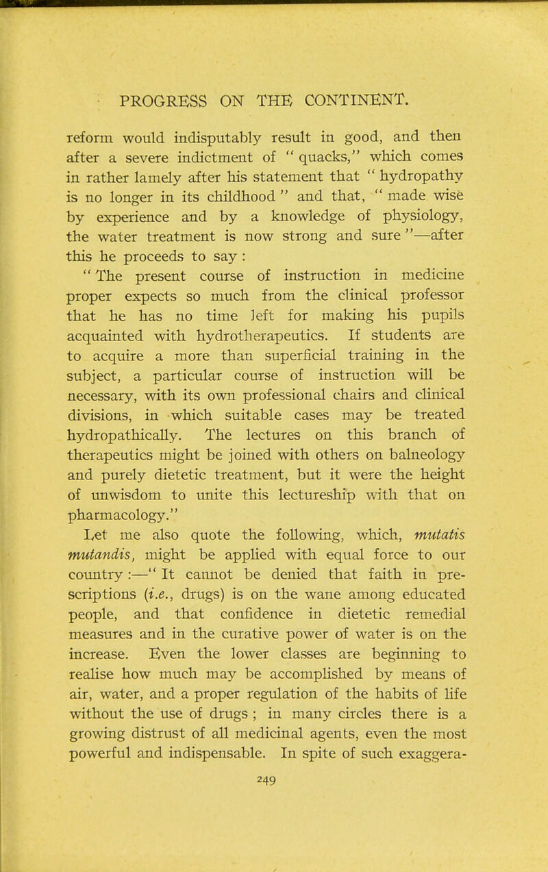 refonn would indisputabl}'- result in good, and then after a severe indictment of  quacks, which comes in rather lamely after his statement that  hydropathy is no longer in its childhood  and that,  made wise by experience and by a knowledge of physiology, the water treatment is now strong and sure —after this he proceeds to say:  The present course of instruction in medicine proper expects so much from the clinical professor that he has no time left for making his pupils acquainted with hydrotherapeutics. If students are to acquire a more than superficial training in the subject, a particular course of instruction will be necessary, with its own professional chairs and clinical divisions, in which suitable cases may be treated hydropathicaUy. The lectures on this branch of therapeutics might be joined with others on balneology and purely dietetic treatment, but it were the height of imwisdom to unite this lectureship with that on pharmacology. Let me also quote the following, which, mutatis mutandis, might be appHed with equal force to our country :— It cannot be denied that faith in pre- scriptions {i.e., drugs) is on the wane among educated people, and that confidence in dietetic remedial measures and in the curative power of water is on the increase. Even the lower classes are beginning to reaUse how much may be accomplished by means of air, water, and a proper regulation of the habits of life without the use of drugs ; in many circles there is a growing distrust of all medicinal agents, even the most powerful and indispensable. In spite of such exaggera-