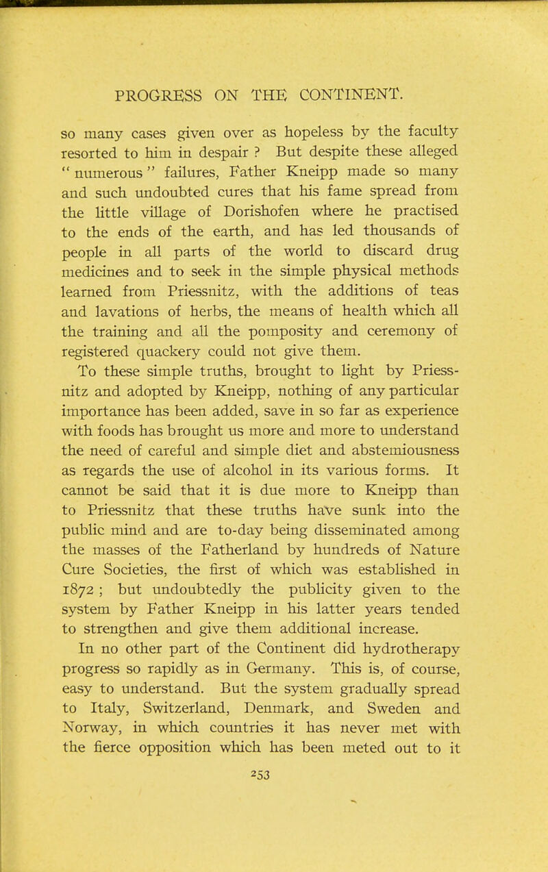 so many cases given over as hopeless by the faculty resorted to him in despair ? But despite these alleged  numerous  failures, Father Kneipp made so many and such undoubted cures that his fame spread from the Httle village of Dorishofen where he practised to the ends of the earth, and has led thousands of people in aU parts of the world to discard drug medicines and to seek in the simple physical methods learned from Priessnitz, with the additions of teas and lavations of herbs, the means of health which all the training and all the pomposity and ceremony of registered quackery could not give them. To these simple truths, brought to Ught by Priess- nitz and adopted by Kneipp, nothing of any particular importance has been added, save in so far as experience with foods has brought us more and more to understand the need of careful and simple diet and abstemiousness as regards the use of alcohol in its various forms. It cannot be said that it is due more to Kneipp than to Priessnitz that these truths have sunk into the public mind and are to-day being disseminated among the masses of the Fatherland by hundreds of Nature Cure Societies, the first of which was estabUshed in 1872 ; but undoubtedly the publicity given to the system by Father Kneipp in his latter years tended to strengthen and give them additional increase. In no other part of the Continent did hydrotherapy progress so rapidly as in Germany. This is, of course, easy to understand. But the system gradually spread to Italy, Switzerland, Denmark, and Sweden and Norway, in which cotmtries it has never met with the fierce opposition which has been meted out to it