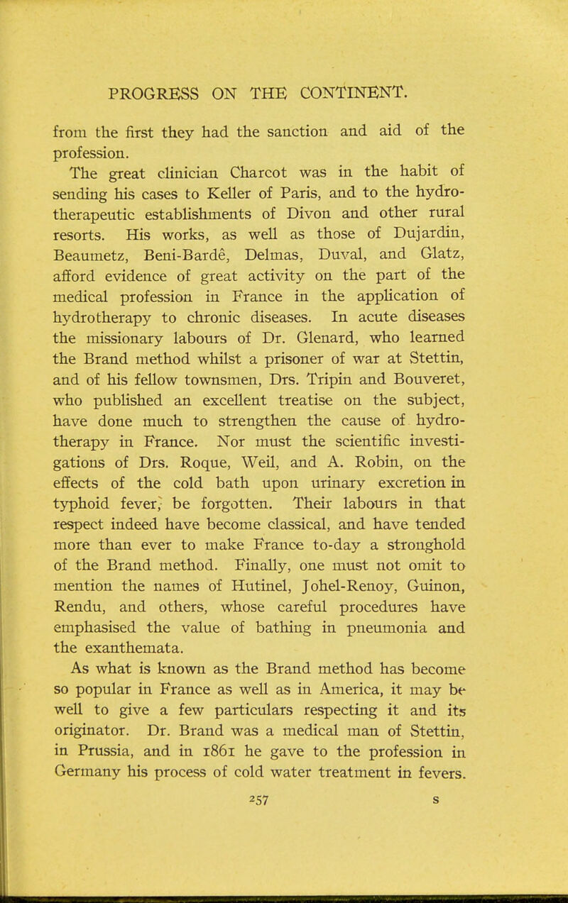 from the first they had the sanction and aid of the profession. The great clinician Charcot was in the habit of sending his cases to Keller of Paris, and to the hydro- therapeutic estabhshments of Divon and other rural resorts. His works, as well as those of Dujardin, Beaumetz, Beni-Barde, Delmas, Duval, and Glatz, afford evidence of great activity on the part of the medical profession in France in the application of hydrotherapy to chronic diseases. In acute diseases the missionary labours of Dr. Glenard, who learned the Brand method whilst a prisoner of war at Stettin, and of his fellow townsmen, Drs. Tripin and Bouveret, who published an excellent treatise on the subject, have done much to strengthen the cause of hydro- therapy in France. Nor must the scientific investi- gations of Drs. Roque, Weil, and A. Robin, on the effects of the cold bath upon urinary excretion in typhoid fever; be forgotten. Their labours in that respect indeed have become classical, and have tended more than ever to make France to-day a stronghold of the Brand method. Finally, one must not omit to mention the names of Hutinel, Johel-Renoy, Guinon, Rendu, and others, whose careful procedures have emphasised the value of bathing in pneumonia and the exanthemata. As what is known as the Brand method has become so popular in France as well as in America, it may be well to give a few particulars respecting it and its originator. Dr. Brand was a medical man of Stettin, in Prussia, and in 1861 he gave to the profession in Germany his process of cold water treatment in fevers.