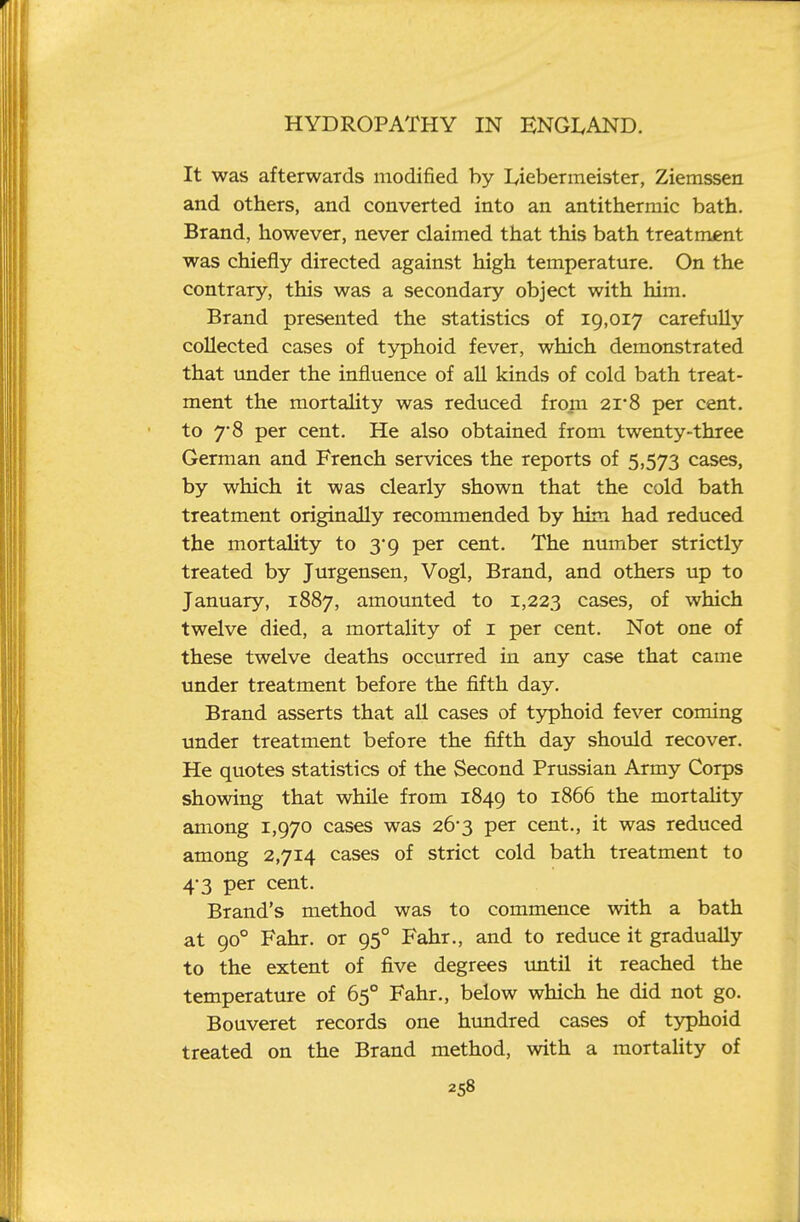 It was afterwards modified by Lieberineister, Ziemssen and others, and converted into an antithermic bath. Brand, however, never claimed that this bath treatment was chiefly directed against high temperature. On the contrary, this was a secondary object with him. Brand presented the statistics of 19,017 carefully collected cases of typhoid fever, which demonstrated that under the influence of all kinds of cold bath treat- ment the mortahty was reduced from 2i'8 per cent, to 7'8 per cent. He also obtained from twenty-three German and French services the reports of 5,573 cases, by which it was clearly shown that the cold bath treatment originally recommended by him had reduced the mortaUty to 3*9 per cent. The number strictly treated by Jurgensen, Vogl, Brand, and others up to January, 1887, amounted to 1,223 cases, of which twelve died, a mortality of i per cent. Not one of these twelve deaths occurred in any case that came under treatment before the fifth day. Brand asserts that aU cases of typhoid fever coming under treatment before the fifth day should recover. He quotes statistics of the Second Prussian Army Corps showing that while from 1849 to 1866 the mortahty among 1,970 cases was 26-3 per cent., it was reduced among 2,714 cases of strict cold bath treatment to 4-3 per cent. Brand's method was to commence with a bath at 90° Fahr. or 95° Fahr., and to reduce it gradually to the extent of five degrees tmtil it reached the temperature of 65° Fahr., below which he did not go. Bouveret records one hundred cases of typhoid treated on the Brand method, with a mortahty of