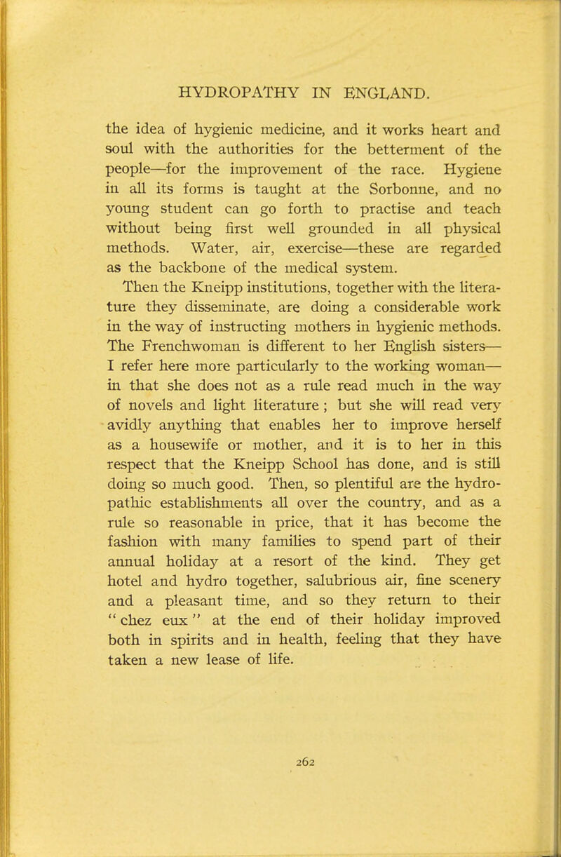 the idea of hygienic medicine, and it works heart and soul with the authorities for the betterment of the people—for the improvement of the race. Hygiene in all its forms is taught at the Sorbonne, and no young student can go forth to practise and teach without being first well grounded in all physical methods. Water, air, exercise—these are regarded as the backbone of the medical system. Then the Kneipp institutions, together with the litera- ture they disseminate, are doing a considerable work in the way of instructing mothers in hygienic methods. The Frenchwoman is different to her KngHsh sisters— I refer here more particularly to the working woman— in that she does not as a rule read much in the way of novels and light literature; but she will read very avidly anything that enables her to improve herself as a housewife or mother, and it is to her in this respect that the Kneipp School has done, and is stiU doing so much good. Then, so plentiful are the hydro- pathic establishments all over the country, and as a rule so reasonable in price, that it has become the fashion with many famiHes to spend part of their aimual holiday at a resort of the kind. They get hotel and hydro together, salubrious air, fine scenery and a pleasant time, and so they return to their  chez eux at the end of their holiday improved both in spirits and in health, feeling that they have taken a new lease of life.