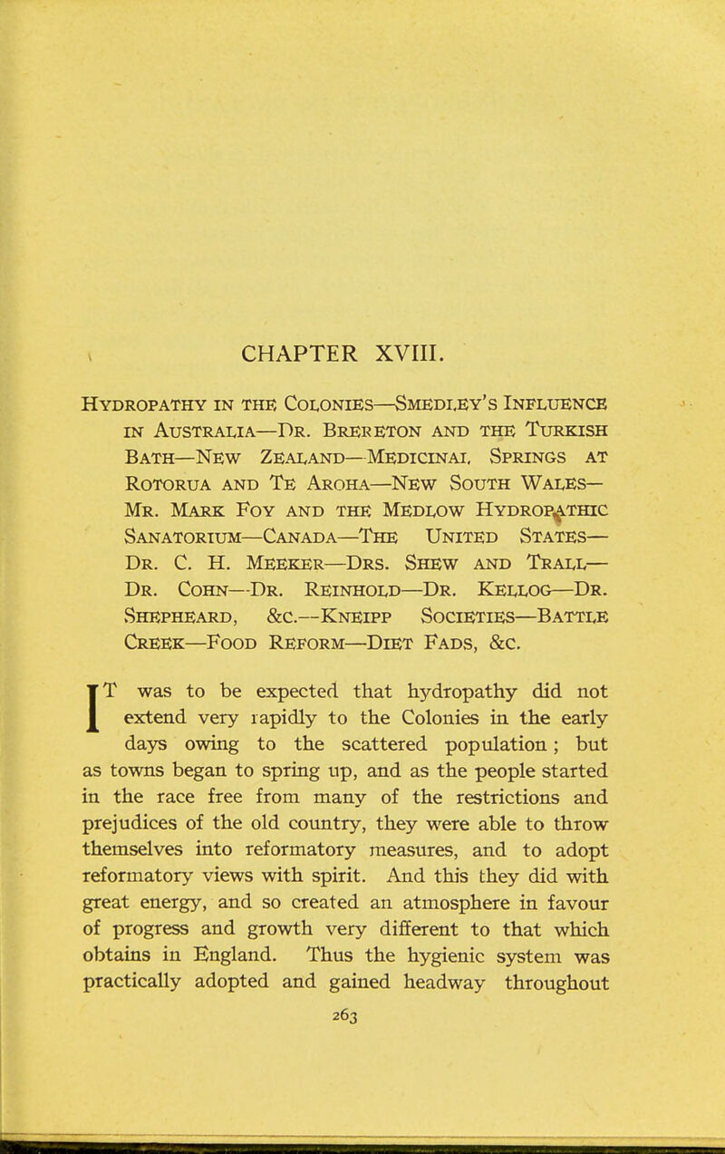 V CHAPTER XVIII. Hydropathy in the Coi,onies—Smedi.ey's Influence IN Australia—Dr. Brer Eton and the Turkish Bath—New Zealand—Medicinal Springs at Rotorua and Te Aroha—New South Wales- Mr. Mark Foy and the Medlow Hydropathic Sanatorium—Canada—The United States— Dr. C. H. Meeker—Drs. Shew and Trall— Dr. Cohn—Dr. Reinhold—Dr. Kellog—Dr. Shepheard, &c.—Kneipp Societies—Battle Creek—Food Reform—Diet Fads, &c. IT was to be expected that hydropathy did not extend very rapidly to the Colonies in the early days owing to the scattered population; but as towns began to spring up, and as the people started in the race free from many of the restrictions and prejudices of the old country, they were able to throw themselves into reformatory measures, and to adopt reformatory views with spirit. And this they did with great energy, and so created an atmosphere in favour of progress and growth very different to that which obtains in England. Thus the hygienic system was practically adopted and gained headway throughout