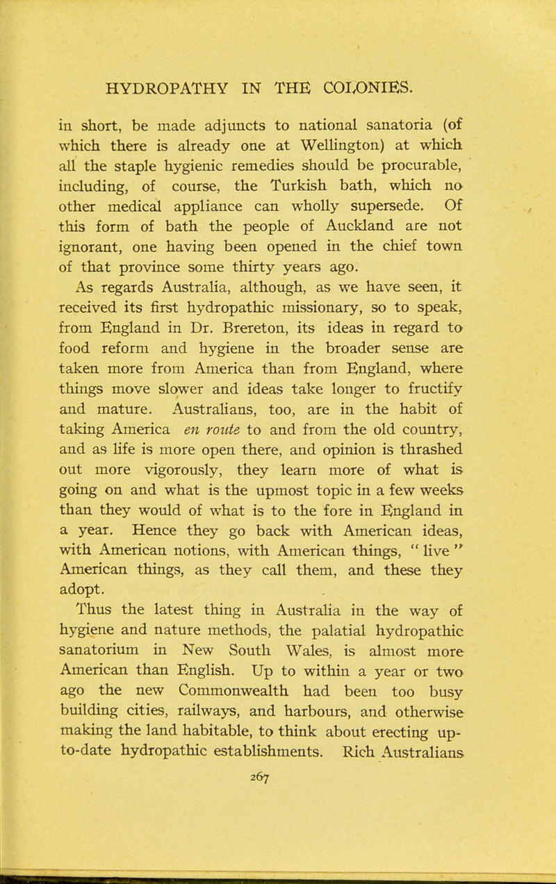 in short, be made adjuncts to national sanatoria (of which there is already one at Wellington) at which aU the staple hygienic remedies should be procurable, including, of course, the Turkish bath, which na other medical appliance can wholly supersede. Of this form of bath the people of Auckland are not ignorant, one having been opened in the chief town of that province some thirty years ago. As regards Australia, although, as we have seen, it received its first hydropathic missionary, so to speak, from England in Dr. Brereton, its ideas in regard to food reform and hygiene in the broader sense are taken more from America than from England, where things move slower and ideas take longer to fructify and mature. Australians, too, are in the habit of taking America en route to and from the old country, and as life is more open there, and opinion is thrashed out more vigorously, they learn more of what is going on and what is the upmost topic in a few weeks than they would of what is to the fore in England in a year. Hence they go back with American ideas, with American notions, with American things,  Uve American things, as they call them, and these they adopt. Thus the latest thing in Austraha in the way of hygiene and nature methods, the palatial hydropathic sanatorium in New South Wales, is almost more American than English. Up to within a year or two ago the new Commonwealth had been too busy building cities, railways, and harbours, and otherwise making the land habitable, to think about erecting up- to-date hydropathic establishments. Rich Australians