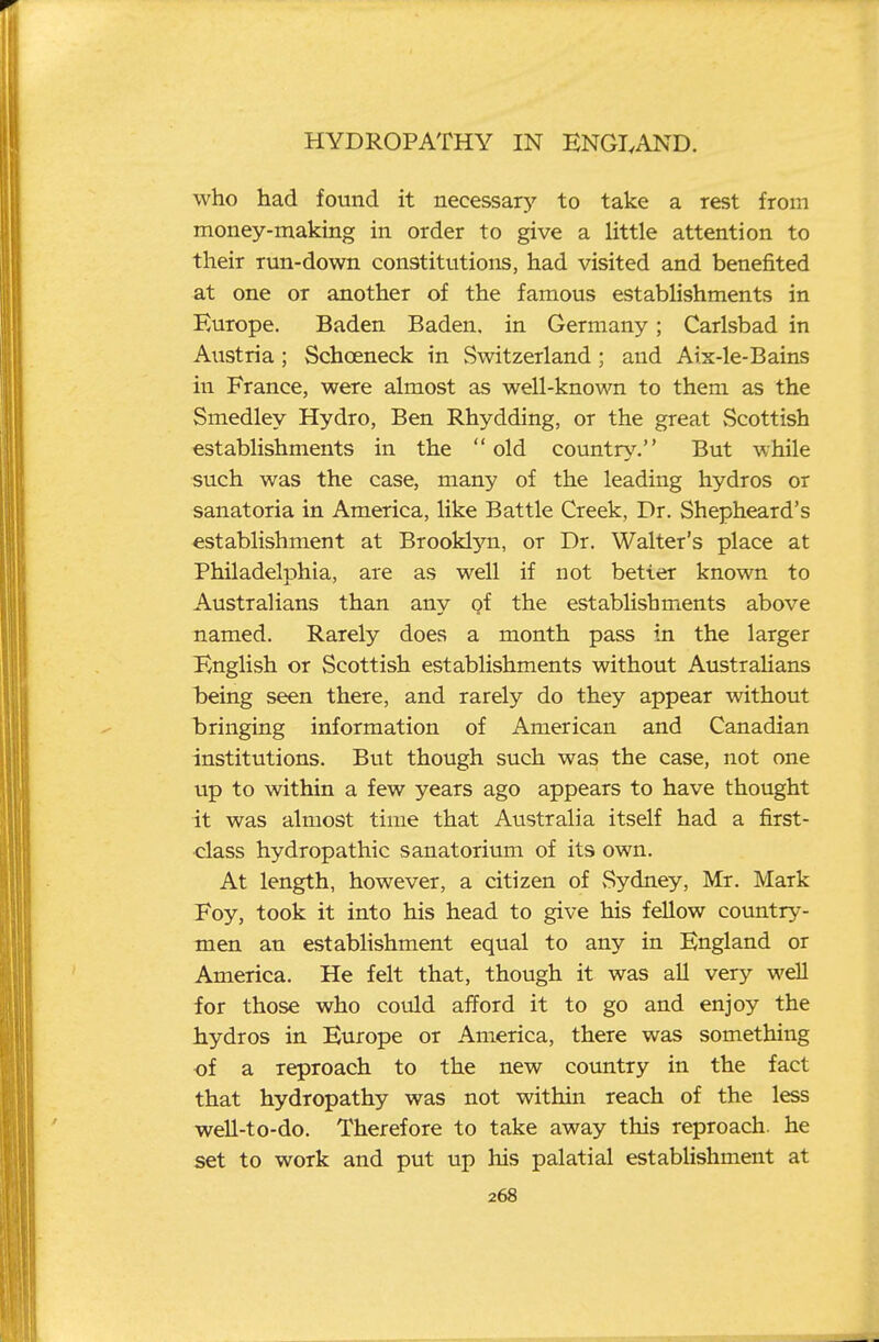 who had found it necessary to take a rest from money-making in order to give a little attention to their run-down constitutions, had visited and benefited at one or another of the famous establishments in Europe. Baden Baden, in Germany; Carlsbad in Austria; Schoeneck in Switzerland; and Arx-le-Bains in France, were almost as well-known to them as the Smedley Hydro, Ben Rhydding, or the great vScottish establishments in the old countr^^ But while such was the case, many of the leading hydros or sanatoria in America, like Battle Creek, Dr. Shepheard's establishment at Brooklyn, or Dr. Walter's place at Philadelphia, are as well if not better known to Australians than any of the establishments above named. Rarely does a month pass in the larger English or Scottish establishments without AustraHans being seen there, and rarely do they appear without bringing information of American and Canadian institutions. But though such was the case, not one up to within a few years ago appears to have thought it was almost time that Australia itself had a first- class hydropathic sanatorium of its own. At length, however, a citizen of Sydney, Mr. Mark Foy, took it into his head to give his fellow country- men an establishment equal to any in England or America. He felt that, though it was all very weU for those who could afford it to go and enjoy the hydros in Europe or America, there was something of a reproach to the new country in the fact that hydropathy was not within reach of the less well-to-do. Therefore to take away this reproach, he set to work and put up his palatial establishment at