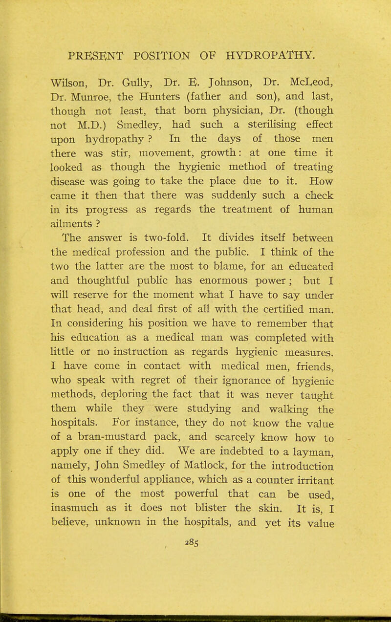 Wilson, Dr. Gully, Dr. E. Johnson, Dr. Mcl^eod, Dr. Mtinroe, the Hunters (father and son), and last, though not least, that bom physician, Dr. (though not M.D.) Smedley, had such a sterilising effect upon hydropathy ? In the days of those men there was stir, movement, growth: at one time it looked as though the hygienic method of treating disease was going to take the place due to it. How came it then that there was suddenly such a check in its progress as regards the treatment of human ailments ? The answer is two-fold. It divides itself between the medical profession and the pubHc. I think of the two the latter are the most to blame, for an educated and thoughtful public has enormous power; but I will reserve for the moment what I have to say tmder that head, and deal first of all with the certified man. In considering his position we have to remember that his education as a medical man was completed with little or no instruction as regards hygienic measures. I have come in contact with medical men, friends, who speak with regret of their ignorance of hygienic methods, deploring the fact that it was never taught them while they were studying and walking the hospitals. For instance, they do not know the value of a bran-mustard pack, and scarcely know how to apply one if they did. We are indebted to a layman, namely, John Smedley of Matlock, for the introduction of this wonderful appUance, which as a coimter irritant is one of the most powerful that can be used, inasmuch as it does not blister the skin. It is, I beUeve, unknown in the hospitals, and yet its value