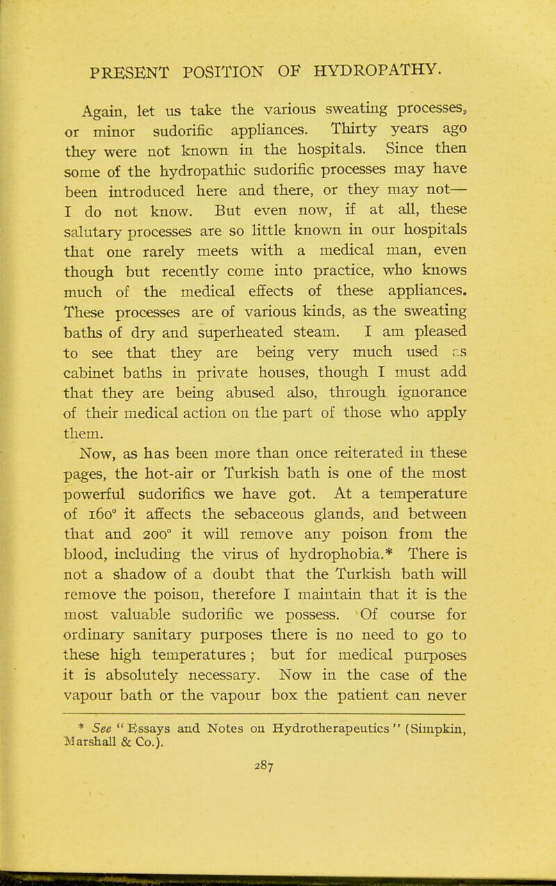 Again, let us take the various sweating processes, or minor sudorific appliances. Thirty years ago they were not known in the hospitals. Since then some of the hydropathic sudorific processes may have been introduced here and there, or they may not— I do not know. But even now, if at aU, these salutary processes are so little known in our hospitals that one rarely meets with a medical man, even though but recently come into practice, who knows much of the medical effects of these appliances. These processes are of various kinds, as the sweating baths of dry and superheated steam. I am pleased to see that they are being very much used r.s cabinet baths in private houses, though I must add that they are being abused also, through ignorance of their medical action on the part of those who apply them. Now, as has been more than once reiterated in these pages, the hot-air or Turkish bath is one of the most powerful sudorifics we have got. At a temperature of 160° it affects the sebaceous glands, and between that and 200° it will remove any poison from the blood, including the virus of hydrophobia.* There is not a shadow of a doubt that the Turkish bath will remove the poison, therefore I maintain that it is the most valuable sudorific we possess. Of course for ordinary sanitary purposes there is no need to go to these high temperatures; but for medical purposes it is absolutely necessary. Now in the case of the vapour bath or the vapour box the patient can never * See Essays and Notes oa Hydrotherapeutics (Simpkin, Marshall & Co.).