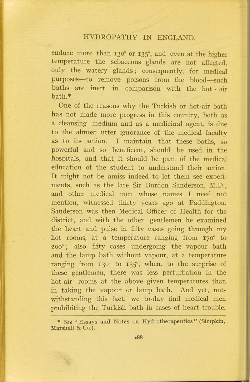 endure more than 130° or 135°, and even at the higher temperature the sebaceous glands are not affected, only the watery glands; consequently, for medical purposes—to remove poisons from the blood—such baths are inert in comparison with the hot - air bath* One of the reasons why the Turkish or hot-air bath has not made more progress in this country, both as a cleansing medium and as a medicinal agent, is due to the almost utter ignorance of the medical faculty as to its action. I maintain that these baths, so powerful and so beneficent, should be used in the hospitals, and that it should be part of the medical education of the student to imderstand their action. It might not be amiss indeed to let them see experi- ments, such as the late Sir Burdon Sanderson, M.D., and other medical men whose names I need not mention, witnessed thirty years ago at Paddington. Sanderson was then Medical Officer of Health for the district, and with the other gentlemen he examined the heart and pulse in fifty cases going through my hot rooms, at a temperature ranging from 170° to 200°; also fifty cases undergoing the vapour bath and the lamp bath without vapour, at a temperature ranging from 130° to 135°, when, to the surprise of these gentlemen, there was less perturbation in the hot-air rooms at the above given temperatures than in taking the vapour or lamp bath. And yet, not- withstanding this fact, we to-day find medical men prohibiting the Turkish bath in cases of heart trouble. * See Essays and Notes on Hydrotherapeutics (Simpkin, Marshall & Co.).