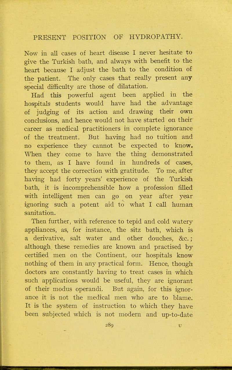 Now in all cases of heart disease I never hesitate to give the Turkish bath, and always with benefit to the heart because I adjust the bath to the condition of the patient. The only cases that really present any special difficulty are those of dilatation. Had this powerful agent been applied in the hospitals students would have had the advantage of judging of its action and drawing their own conclusions, and hence would not have started on their career as medical practitioners in complete ignorance of the treatment. But having had no tuition and no experience they cannot be expected to know. When they come to have the thing demonstrated to them, as I have found in hundreds of cases, they accept the correction with gratitude. To me, after having had forty years' experience of the Turkish bath, it is incomprehensible how a profession filled with intelligent men can go on year after year ignoring such a potent aid to what I call human sanitation. Then further, with reference to tepid and cold watery apphances, as, for instance, the sitz bath, which is a derivative, salt water and other douches, &c.; although these remedies are known and practised by certified men on the Continent, our hospitals know nothing of them in any practical form. Hence, though doctors are constantly having to treat cases in which such appUcations would be useful, they are ignorant of their modus operandi. But again, for this ignor- ance it is not the medical men who are to blame. It is the system of instruction to which they have been subjected which is not modern and up-to-date