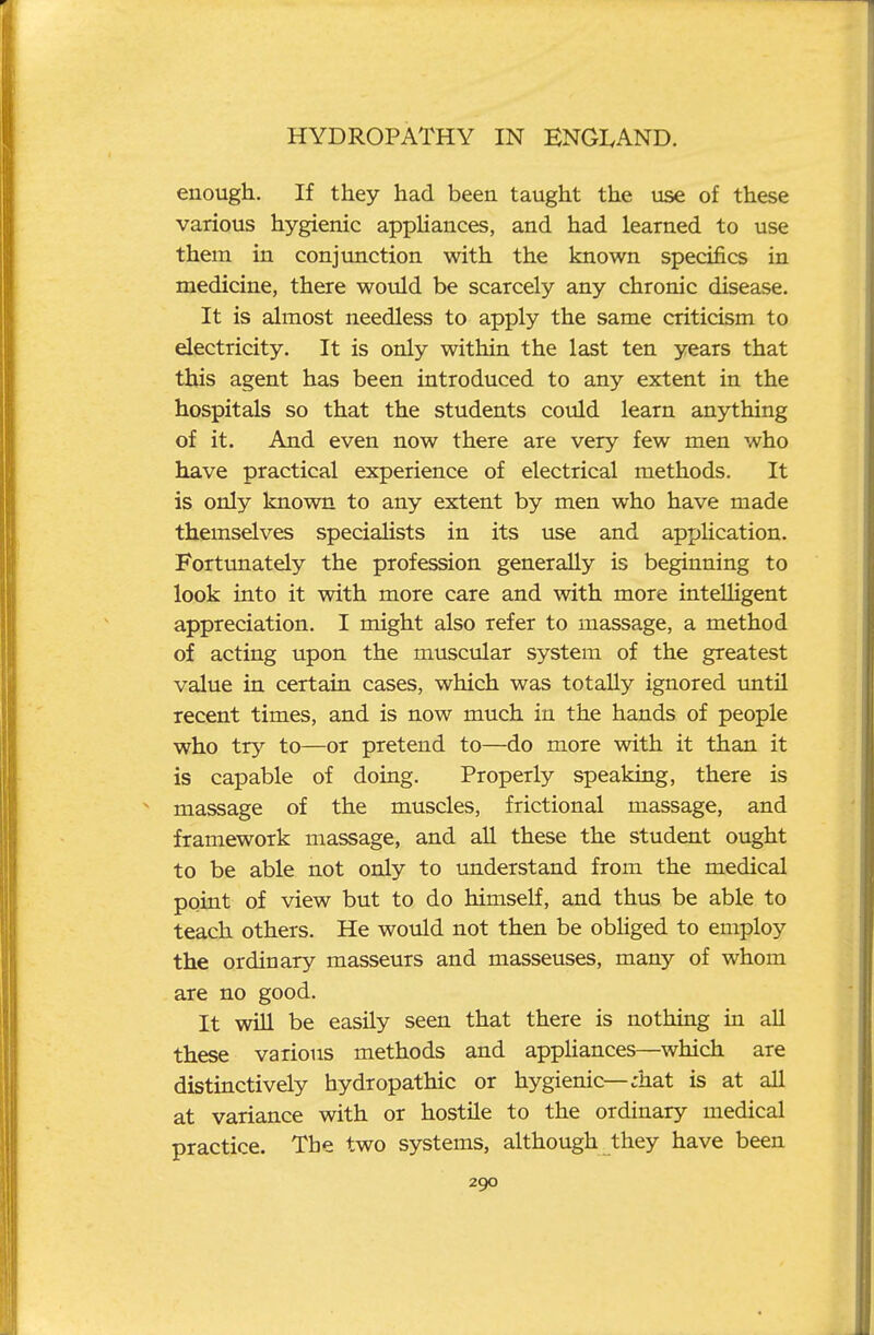 enough. If they had been taught the use of these various hygienic appliances, and had learned to use them in conjunction with the known specifics in medicine, there would be scarcely any chronic disease. It is almost needless to apply the same criticism to electricity. It is only within the last ten years that this agent has been introduced to any extent in the hospitals so that the students could learn anything of it. And even now there are very few men who have practical experience of electrical methods. It is only known to any extent by men who have made themselves speciaHsts in its use and application. Fortimately the profession generally is beginning to look into it with more care and with more intelligent appreciation. I might also refer to massage, a method of acting upon the muscular system of the greatest value in certain cases, which was totally ignored tmtil recent times, and is now much in the hands of people who try to—or pretend to—do more with it than it is capable of doing. Properly speaking, there is massage of the muscles, frictional massage, and framework massage, and all these the student ought to be able not only to understand from the medical point of view but to do himself, and thus be able to teach others. He would not then be obUged to employ the ordinary masseurs and masseuses, many of whom are no good. It will be easily seen that there is nothing in aU these various methods and appUances—which are distinctively hydropathic or hygienic—;hat is at all at variance with or hostile to the ordinary medical practice. The two systems, although they have been