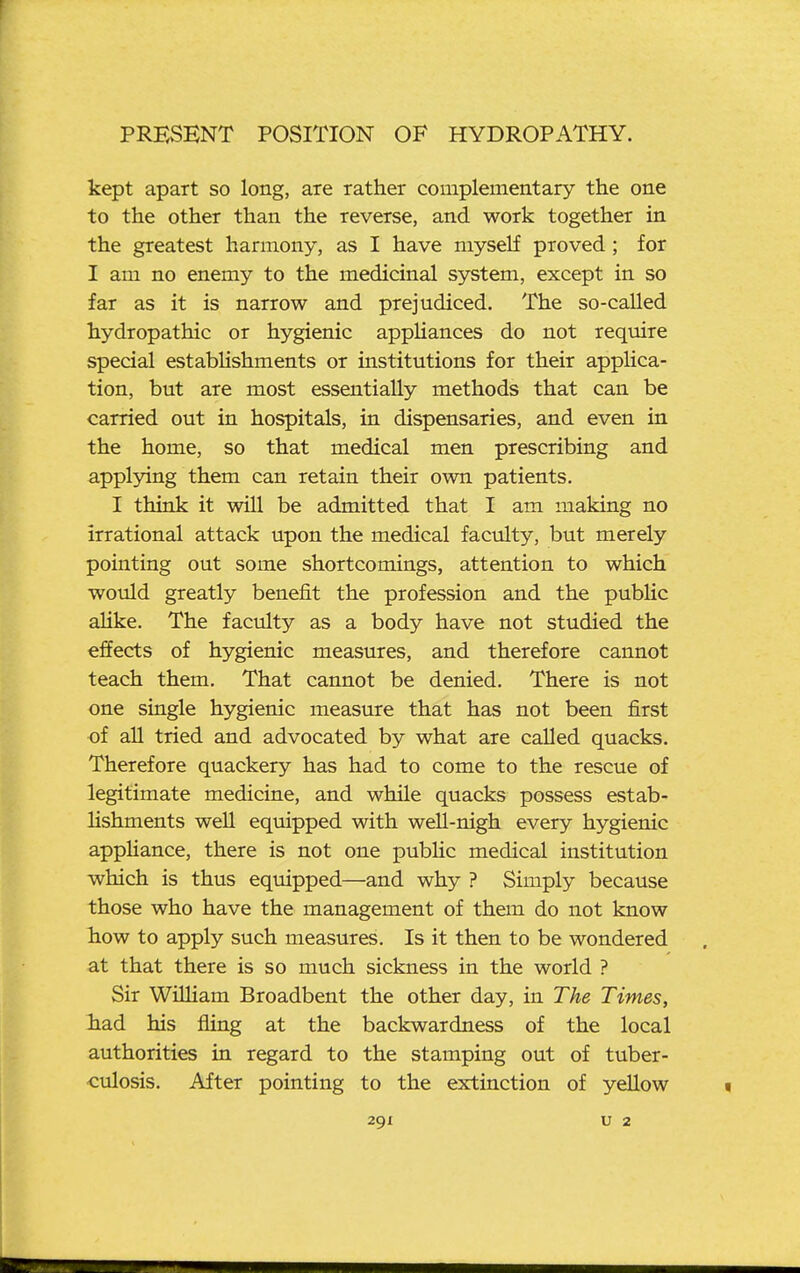 kept apart so long, are rather complementary the one to the other than the reverse, and work together in the greatest harmony, as I have myself proved; for I am no enemy to the medicinal system, except in so far as it is narrow and prejudiced. The so-called hydropathic or hygienic appliances do not reqmre special estabhshments or institutions for their applica- tion, but are most essentially methods that can be carried out in hospitals, in dispensaries, and even in the home, so that medical men prescribing and applying them can retain their own patients. I think it will be admitted that I am making no irrational attack upon the medical faculty, but merely pointing out some shortcomings, attention to which would greatly benefit the profession and the pubhc aUke, The faculty as a body have not studied the effects of hygienic measures, and therefore cannot teach them. That cannot be denied. There is not one single hygienic measure that has not been first of all tried and advocated by what are called quacks. Therefore quackery has had to come to the rescue of legitimate medicine, and while quacks possess estab- lishments well equipped with well-nigh every hygienic appUance, there is not one pubhc medical institution which is thus equipped—and why ? Simply because those who have the management of them do not know how to apply such measures. Is it then to be wondered at that there is so much sickness in the world ? Sir Wilham Broadbent the other day, in The Times, liad his fling at the backwardness of the local authorities in regard to the stamping out of tuber- •culosis. After pointing to the extinction of yellow