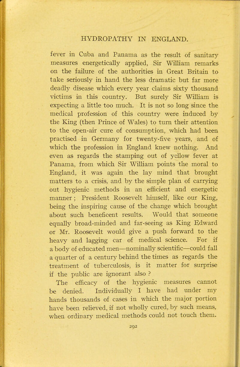 fever in Cuba and Panama as the result of sanitary- measures energetically applied, Sir William remarks on the failure of the authorities in Great Britain to take seriously in hand the less dramatic but far more deadly disease which every year claims sixty thousand victims in this country. But surely Sir William is expecting a little too much. It is not so long since the medical profession of this coimtry were induced by the King (then Prince of Wales) to turn their attention to the open-air cure of consumption, which had been practised in Germany for twenty-five years, and of which the profession in England knew nothing. And even as regards the stamping out of yellow fever at Panama, from which Sir WiUiam points the moral to England, it was again the lay mind that brought matters to a crisis, and by the simple plan of carrying out hygienic methods in an efficient and energetic manner; President Roosevelt himself, like our King, being the inspiring cause of the change which brought about such beneficent results. Would that someone equally broad-minded and far-seeing as King Edward or Mr. Roosevelt would give a push forward to the heavy and lagging car of medical science. For if a body of educated men—nominally scientific—could fall a quarter of a century behind the times as regards the treatment of tuberculosis, is it matter for surprise if the public are ignorant also ? The efficacy of the hygienic measures cannot be denied. Individually I have had mider my hands thousands of cases in which the major portion have been relieved, if not wholly cured, by such means, when ordinary medical methods could not touch them.