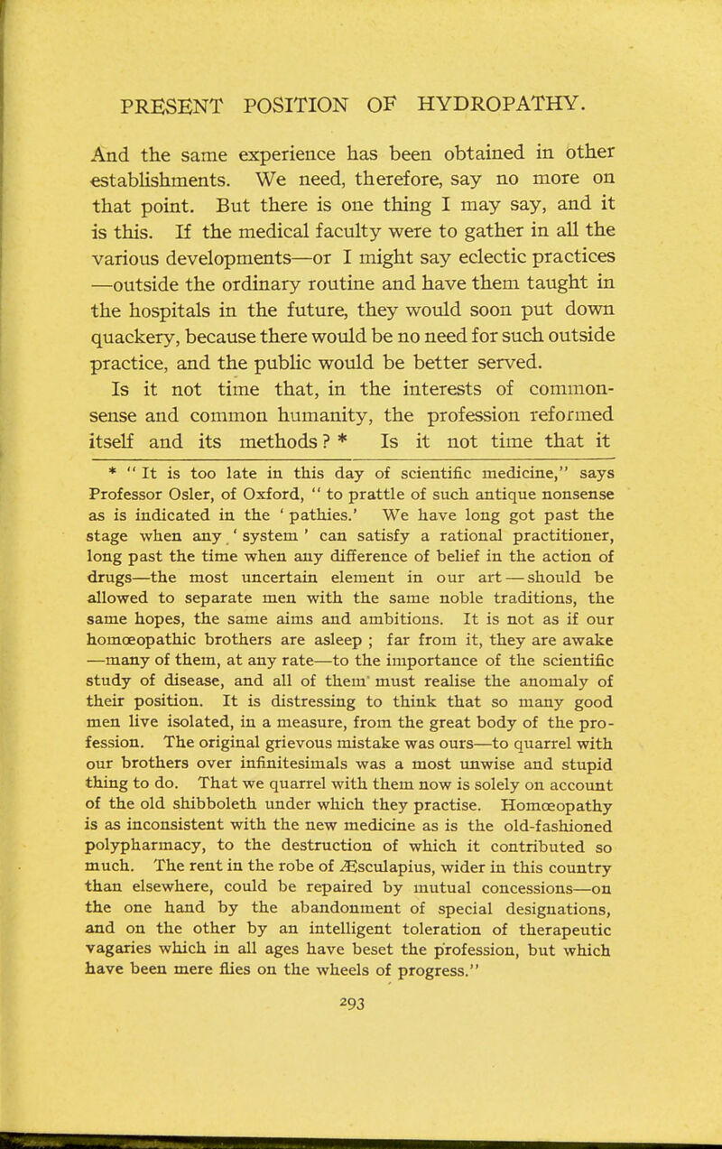 And the same experience has been obtained in other establishments. We need, therefore, say no more on that point. But there is one thing I may say, and it is this. If the medical faculty were to gather in all the various developments—or I might say eclectic practices —outside the ordinary routine and have them taught in the hospitals in the future, they would soon put down quackery, because there would be no need for such outside practice, and the public would be better served. Is it not time that, in the interests of common- sense and common humanity, the profession reformed itself and its methods ? * Is it not time that it *  It is too late in this day of scientific medicine, says Professor Osier, of Oxford,  to prattle of such antique nonsense as is indicated in the ' pathies.' We have long got past the stage when any ' system ' can satisfy a rational practitioner, long past the time when any difference of belief in the action of drugs—the most imcertain element in our art — should be allowed to separate men with the same noble traditions, the same hopes, the same aims and ambitions. It is not as if our homoeopathic brothers are asleep ; far from it, they are awake —many of them, at any rate—to the importance of the scientific study of disease, and all of them' must realise the anomaly of their position. It is distressing to think that so many good men live isolated, in a measure, from the great body of the pro- fession. The original grievous mistake was ours—to quarrel with our brothers over infinitesimals was a most tmwise and stupid thing to do. That we quarrel with them now is solely on account of the old shibboleth under which they practise. Homoeopathy is as inconsistent with the new medicine as is the old-fashioned polypharmacy, to the destruction of which it contributed so much. The rent in the robe of ^Esculapius, wider in this country than elsewhere, could be repaired by mutual concessions—on the one hand by the abandonment of special designations, and on the other by an intelligent toleration of therapeutic vagaries which in all ages have beset the profession, but which have been mere flies on the wheels of progress.