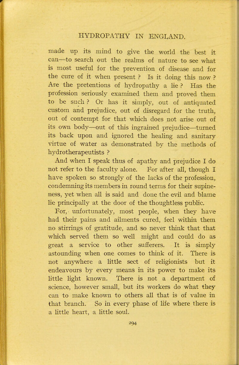 made up its mind to give the world the best it can—to search out the realms of nature to see what is most useful for the prevention of disease and for the cure of it when present ? Is it doing this now ? Are the pretentions of hydropathy a lie ? Has the profession seriously examined them and proved them to be such ? Or has it simply, out of antiquated custom and prejudice, out of disregard for the truth, out of contempt for that which does not arise out of its own body—out of this ingrained prejudice—turned its back upon and ignored the healing and sanitary virtue of water as demonstrated by the methods of hydrotherapeutists ? And when I speak thus of apathy and prejudice I do not refer to the faculty alone. For after all, though I have spoken so strongly of the lacks of the profession, condemning its members in round terms for their supine- ness, yet when all is said and done the evil and blame lie principally at the door of the thoughtless pubHc. For, unfortmrately, most people, when they have had their pains and ailments cured, feel within them no stirrings of gratitude, and so never think that that which served them so well might and could do as great a service to other sufferers. It is simply astounding when one comes to think of it. There is not anywhere a little sect of religionists but it endeavours by every means in its power to make its little Ught known. There is not a department of science, however small, but its workers do what they can to make known to others all that is of value in that branch. So in every phase of life where there is a Httle heart, a little soul.