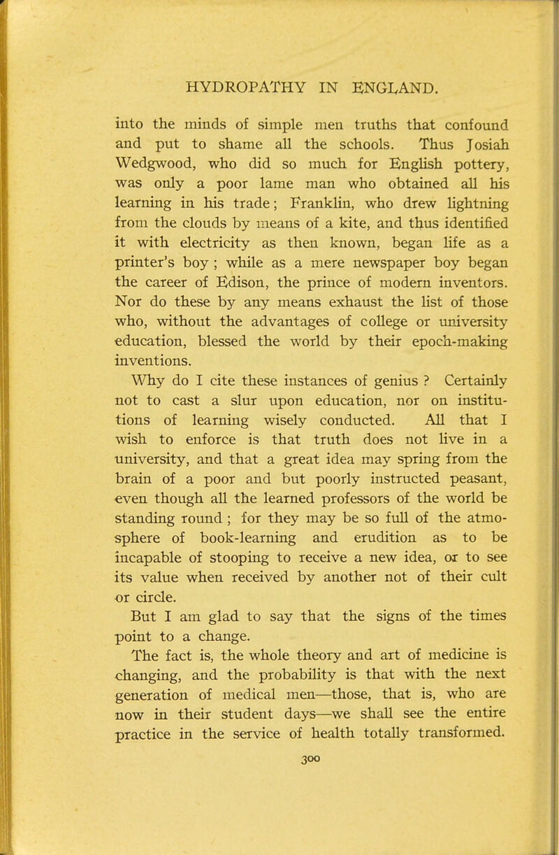 into the minds of simple men truths that confound and put to shame all the schools. Thus Josiah Wedgwood, who did so much for EngUsh pottery, was only a poor lame man who obtained all his learning in his trade; Franklin, who drew hghtning from the clouds by means of a kite, and thus identified it with electricity as then known, began life as a printer's boy ; while as a mere newspaper boy began the career of Edison, the prince of modem inventors. Nor do these by any means exhaust the list of those who, without the advantages of college or university education, blessed the world by their epoch-making inventions. Why do I cite these instances of genius ? Certainly not to cast a slur upon education, nor on institu- tions of learning wisely conducted. All that I wish to enforce is that truth does not live in a university, and that a great idea may spring from the brain of a poor and but poorly instructed peasant, even though all the learned professors of the world be standing round; for they may be so fvill of the atmo- sphere of book-learning and erudition as to be incapable of stooping to receive a new idea, ox to see its value when received by another not of their cvilt or circle. But I am glad to say that the signs of the times point to a change. The fact is, the whole theory and art of medicine is changing, and the probability is that with the next generation of medical men—those, that is, who are now in their student days—we shall see the entire practice in the service of health totally transformed.