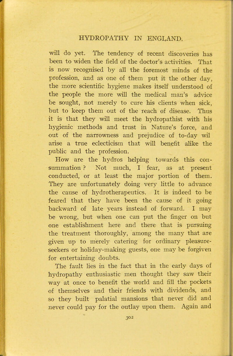 will do yet. The tendency of recent discoveries has been to widen the field of the doctor's activities. That is now recognised by all the foremost minds of the profession, and as one of them put it the other day, the more scientific hygiene makes itself understood of the people the more will the medical man's advice be sought, not merely to cure his clients when sick, but to keep them out of the reach of disease. Thus it is that they will meet the hydropathist with his hygienic methods and trust in Nature's force, and out of the narrowness and prejudice of to-day wil arise a true eclecticism that will benefit alike the public and the profession. How are the hydros helping towards this con- summation ? Not much, I fear, as at present conducted, or at least the major portion of them. They are unfortunately doing very little to advance the cause of hydrotherapeutics. It is indeed to be feared that they have been the cause of it going backward of late years instead of forward. I may be wrong, but when one can put the finger on but one establishment here and there that is pursuing the treatment thoroughly, among the many that are given up to merely catering for ordinary pleasure- seekers or holiday-making guests, one may be forgiven for entertaining doubts. The fault lies in the fact that in the early days of hydropathy enthusiastic men thought they saw their way at once to benefit the world and fill the pockets -of themselves and their friends with dividends, and so they built palatial mansions that never did and never could pay for the outlay upon them. Again and