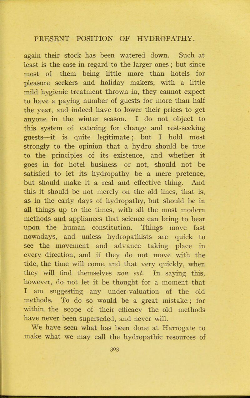 again their stock has been watered down. Such at least is the case in regard to the larger ones; but since most of them being little more than hotels for pleasure seekers and holiday makers, with a Httle mild hygienic treatment thrown in, they cannot expect to have a paying number of guests for more than half the year, and indeed have to lower their prices to get anyone in the winter season. I do not object to this system of catering for change and rest-seeking guests—^it is quite legitimate; but I hold most strongly to the opinion that a hydro should be true to the principles of its existence, and whether it goes in for hotel business or not, should not be satisfied to let its hydropathy be a mere pretence, but should make it a real and effective thing. And this it should be not merely on the old lines, that is, as in the early days of hydropathy, but should be in aU things up to the times, with all the most modem methods and appUances that science can bring to bear upon the human constitution. Things move fast nowadays, and unless hydropathists are quick to see the movement and advance taking place in every direction, and if they do not move with the tide, the time wiU come, and that very qmckly, when they will find themselves non est. In saying this, however, do not let it be thought for a moment that I am suggesting any under-valuation of the old methods. To do so would be a great mistake; for within the scope of their efiicacy the old methods have never been superseded, and never wiU. We have seen what has been done at Harrogal-e to make what we may call the hydropathic resources of