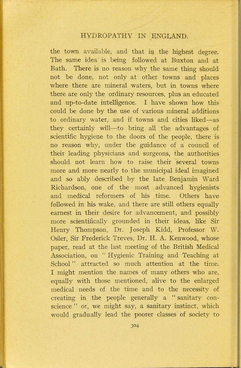 the town available, and that hi the highest degree. The same idea is being followed at Buxton and at Bath. There is no reason why the same thing should not be done, not only at other towns and places where there are mineral waters, but in towns where there are only the ordinary resources, plus an educated and up-to-date intelligence. I have shown how this could be done by the use of various mineral additions to ordinary water, and if towns and cities liked—as they certainly will—^to bring all the advantages of scientific hygiene to the doors of the people, there is no reason why, under the guidance of a council of their leading physicians and surgeons, the authorities should not learn how to raise their several towTis more and more nearly to the municipal ideal imagined and so ably described by the late Benjamin Ward Richardson, one of the most advanced hygienists and medical reformers of his time. Others have followed in his wake, and there are still others equally earnest in their desire for advancement, and possibly more scientifically grounded in their ideas, hke Sir Henry Thompson, Dr. Joseph Kidd, Professor W. Osier, Sir Frederick Treves, Dr. H. A. Kenwood, whose paper, read at the last meeting of the British Medical Association, on  Hygienic Training and Teaching at School attracted so much attention at the time. I might mention the names of many others who are, equally with those mentioned, aHve to the enlarged medical needs of the time and to the necessity of creating in the people generally a  sanitary con- science  or, we might say, a sanitary instinct, which would gradually lead the poorer classes of society to
