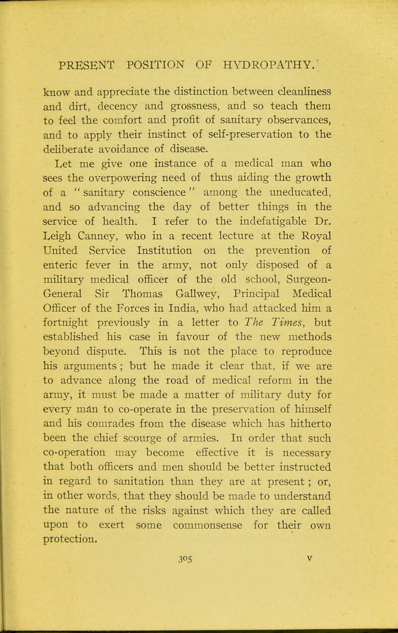 know and appreciate the distinction between cleanliness and dirt, decency and grossness, and so teach them to feel the comfort and profit of sanitary observances, and to apply their instinct of self-preservation to the deliberate avoidance of disease. I^et me give one instance of a medical man who sees the overpowering need of thus aiding the growth of a  sanitary conscience among the mieducated, and so advancing the day of better things in the service of health. I refer to the indefatigable Dr. Leigh Canney, who in a recent lecture at the Royal United Service Institution on the prevention of enteric fever in the army, not only disposed of a military medical officer of the old school, Surgeon- General Sir Thomas GaUwey, Principal Medical Officer of the Forces in India, who had attacked him a fortnight previously in a letter to The Times, but estabhshed his case in favour of the new methods beyond dispute. This is not the place to reproduce his arguments ; but he made it clear that, if we are to advance along the road of medical reform in the army, it must be made a matter of military duty for every m&n. to co-operate in the preservation of himself and his comrades from the disease which has hitherto been the chief scourge of armies. In order that such co-operation may become effective it is necessary that both officers and men should be better instructed in regard to sanitation than they are at present; or, in other words, that they should be made to understand the nature of the risks against which they are called upon to exert some commonsense for their own protection. 30s V