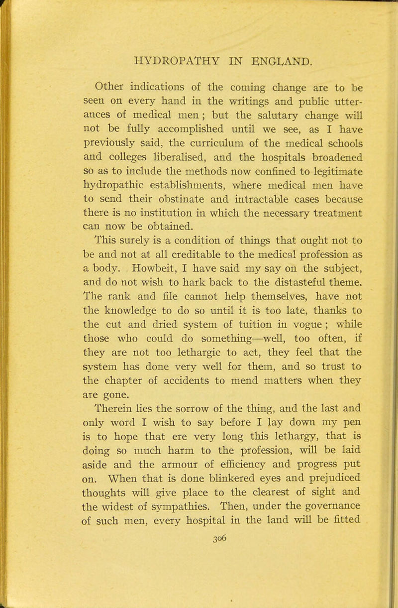 Other indications of the coming change are to be seen on every hand in the writings and pubHc utter- ances of medical men ; but the salutary change will not be fully accomplished until we see, as I have previously said, the curriculum of the medical schools and colleges Hberalised, and the hospitals broadened so as to include the methods now confined to legitimate hydropathic estabUshments, where medical men have to send their obstinate and intractable cases because there is no institution in which the necessary treatment can now be obtained. This surely is a condition of things that ought not to be and not at all creditable to the medical profession as a body. Howbeit, I have said my say on the subject, and do not wish to hark back to the distasteful theme. The rank and file cannot help themselves, have not the knowledge to do so imtil it is too late, thanks to the cut and dried system of tuition in vogue; while those who could do something—well, too often, if they are not too lethargic to act, they feel that the system has done very well for them, and so trust to the chapter of accidents to mend matters when they are gone. Therein lies the sorrow of the thing, and the last and only word I wish to say before I lay down my pen is to hope that ere very long this lethargy, that is doing so much harm to the profession, will be laid aside and the armour of efficiency and progress put on. When that is done bHnkered eyes and prejudiced thoughts will give place to the clearest of sight and the widest of sympathies. Then, under the governance of such men, every hospital in the land will be fitted