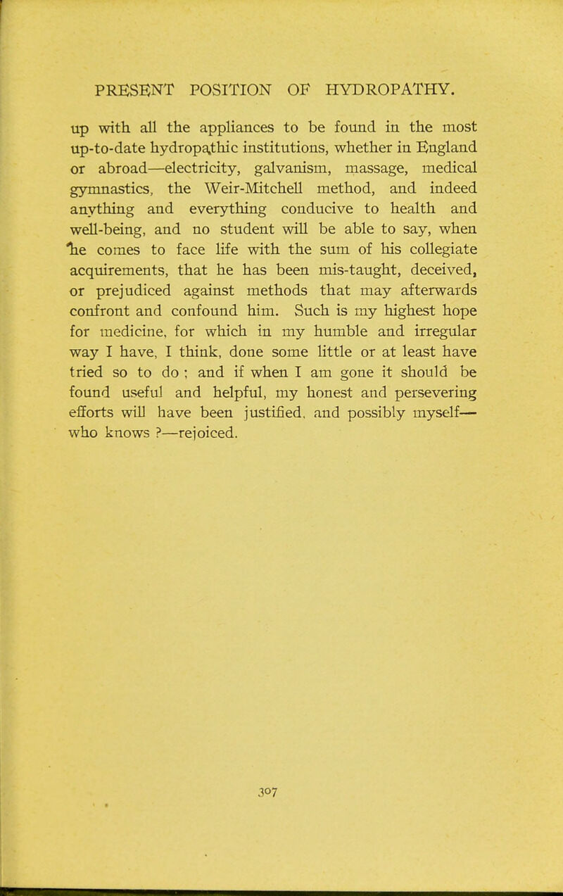 up with all the appliances to be fomd in the most up-to-date hydropathic institutions, whether in England or abroad—electricity, galvanism, massage, medical gymnastics, the Weir-Mitchell method, and indeed anything and everything conducive to health and well-being, and no student will be able to say, when lie comes to face life with the sum of his collegiate acquirements, that he has been mis-taught, deceived, or prejudiced against methods that may afterwards confront and confound him. Such is my highest hope for medicine, for which in my humble and irregular way I have, I think, done some little or at least have tried so to do ; and if when I am gone it should be found useful and helpful, my honest and persevering efforts win have been justified, and possibly myself— who knows ?—rejoiced. .107