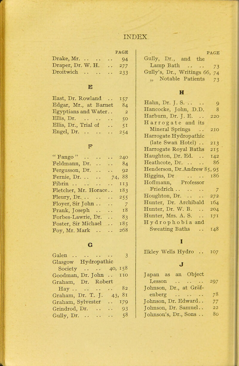 PAGE Drake, Mr 94 Draper, Dr. W. H. ., 277 Droitwich 233 E Bast, Dr. Rowland .. 157 Edgar, Mr., at Bamet 84 Egyptians and Water.. 2 Ellis, Dr 50 Ellis, Dr., Trial of .. 51 Engel, Dr 254 F  Pango 240 Eeldmann, Dr 84 Pergusson, Dr 92 Femie, Dr 74, 88 Eibrin 113 Fletcher, Mr. Horace.. 183 Fleury, Dr. 255 Floyer, Sir John .. .. 7 Frank, Joseph .. .. 18 Forbes-Lawrie, Dr. .. 83 Foster, Sir Michael .. 185 Foy, Mr. Mark .. .. 268 G Galen 3 Glasgow Hydropathic Society .. .. 40. 158 Goodman, Dr. John .. no Graham, Dr. Robert Hay 82 Graham, Dr. T. J. 43. 81 Graham, Sylvester .. 179 Grindrod, Dr 93 Gully, Dr 58 PAGE Gully, Dr., and the Lamp Bath .. .. 73 Gully's, Dr., Writings 66, 74 ,, Notable Patients 73 H Hahn, Dr. J. S 9 Hancocke, John, D.D. 8 Harburn, Dr. J. E. . . 220 Harrogate and its Mineral Springs .. 210 Harrogate Hydropathic (late Swan Hotel) . . 213 Harrogate Royal Baths 215 Haughton, Dr. Ed. .. 142 Heathcote, Dr 86 Henderson, Dr.Andrew 85, 95 Higgins, Dr . . .. 186 Hofimann, Professor Priedrich 7 Houghton, Dr 272 Hunter, Dr. Archibald 164 Hunter, Dr. W. B. . . 204 Hunter, Mrs. A. S. .. 171 Hydrophobia and Sweating Baths .. 148 I nkley Wells Hydro .. 107 J Japan as an Object Lesson 297 Johnson, Dr., at Graf- enberg 78 Johnson, Dr. Edward.. 77 Johnson, Dr. Samuel.. 22 Johnson's, Dr., Sons .. 80