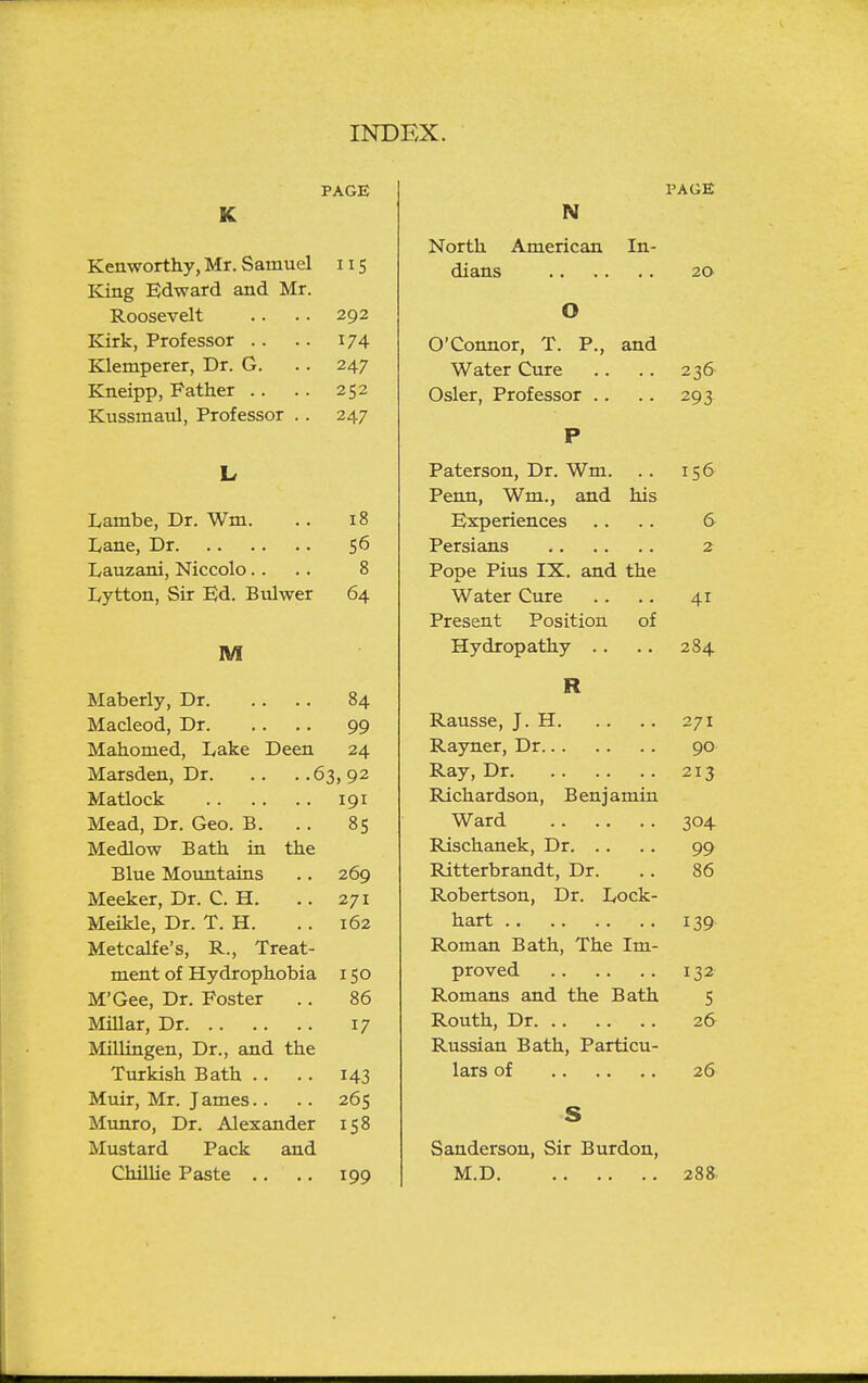 PAGE K Kenworthy, Mr. Samuel 11 s King Edward and Mr. Roosevelt .. . . 292 Kirk, Professor .. .. 174 Klemperer, Dr. G. .. 247 Kneipp, Father . . . . 252 Kussmaul, Professor . . 247 L Lambe, Dr. Wm. .. 18 Lane, Dr 56 Lauzani, Niccolo. . .. 8 Lytton, Sir Ed. Bulwer 64 M Maberly, Dr 84 Macleod, Dr 99 Mahomed, Lake Deen 24 Marsden, Dr 63,92 Matlock 191 Mead, Dr. Geo. B. . . 85 Medlow Bath in the Blue Motmtains .. 269 Meeker, Dr. C. H. .. 271 Meikle, Dr. T. H. . . 162 Metcalfe's, R., Treat- ment of Hydrophobia 150 M'Gee, Dr. Poster .. 86 Millar, Dr 17 Millingen, Dr., and the Turkish Bath .. .. 143 Muir, Mr. James.. .. 265 Munro, Dr. Alexander 158 Mustard Pack and Chillie Paste .. .. 199 PAGE N North American In- dians 20 O O'Connor, T. P., and Water Cure . . .. 236 Osier, Professor .. .. 293 P Paterson, Dr. Wm. . . 156 Penn, Wm., and his Experiences .. .. 6 Persians 2 Pope Pius IX. and the Water Cure . . .. 41 Present Position of Hydropathy .. .. 284 R Rausse, J. H 271 Rayner, Dr 90 Ray, Dr 213 Richardson, Benjamin Ward 304 Rischanek, Dr 99 Ritterbrandt, Dr. .. 86 Robertson, Dr. Lock- hart 139 Roman Bath, The Im- proved 132 Romans and the Bath 5 Routh, Dr 26 Russian Bath, Particu- lars of 26 S Sanderson, Sir Burdon, M.D 288